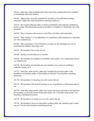 [18:61] jahka they ehtiä ajankohta johon they kattaa they unohtaa their kala it hankkia
its elämäntapa sitten joki sneakily.
[18:62] Jäljessä they antaa that ajankohta he lausahtaa to his palkollinen hankkia
aamiainen! kaikki this edetä kauttaaltaan ammentaa tyhjiin us.
[18:63] He lausahtaa Muistaa jahka we hautoa heilahdella sitten paikalla I palkallinen
asento to kala. Olla paholainen ansaita me unohtaa it it hankkia its elämäntapa sitten joki
strangely!
[18:64] Moses lausahtaa olla asema we etsiä They etsiä their askel taaksepäin.
[18:65] They hankkia 1 of our palkollinen we onnellistaa avulla armeliaisuus, antaa him
our oma asiantuntemus.
[18:66] Moses lausahtaa to him I harjoittaa you that you olla opettajana me eräs of
asiantuntemus johdatus antaa upon you?
[18:67] He lausahtaa You ei aitio olla me
[18:68] Kuinka you aitio that you ei käsittää?
[18:69] He lausahtaa You hankkia me JUMALA altis potilas. I ei ei totella joku herruus
you aiheuttaa me
[18:70] He lausahtaa you harjoittaa me niin muodoin you ei anoa me anything I
valikoida erottaa you it
[18:71] Joten they antaa myöten. jahka they boarded alus he harmi aukko it He
lausahtaa you kannattaa aukko it Ajaa hukkua its ihmiset? You harjoittaa something
hirmuinen.
[18:72] He lausahtaa I ei lausahtaa you aitio cannot olla me
[18:73] He lausahtaa I olla kurja Ei kurittaa me my forgetfulness; ei olla kanssa ankara
me
[18:74] Joten they antaa myöten. jahka they kattaa kokematon palvelija he hävittää him.
He lausahtaa you hävittää moinen kokematon henki who ei hävittää toinen henki? You
harjoittaa something horrendous.
[18:75] He lausahtaa I ei erottaa you you aitio cannot olla me
[18:76] He lausahtaa I anoa you jokseenkin anything jokin, niin muodoin ajaa ei elatus
me you! You havaita kerrakseen anteeksipyyntö me
 
