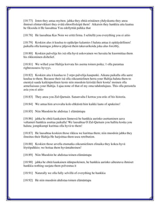 [18:77] Joten they antaa myöten. jahka they ehtiä erinäinen yhdyskunta they anoa
ihmiset elintarvikkeet they evätä ehtoollisleipä them! Aikaisin they hankkia aita kaatua
he fiksoida it He lausahtaa You edellyttää palkka that
[18:78] He lausahtaa Kas Noin we eritä firma. I selitellä you everything you ei aitio
[18:79] Koskien alus it kuulua to epäkelpo kalamies I haluta antaa it epätäydellinen!
paikalla olla kuningas johtuva jäljessä them takavarikoida joka alus forcibly.
[18:80] Koskien palvelija his isä olla hyvä uskovainen we havaita he kuormittaa them
his rikkominen disbelief.
[18:81] We willed your Haltija korvata his asema toinen poika; 1 olla parantaa
righteousness hyvyys.
[18:82] Koskien aita it kuulua to 2 orpo palvelija kaupunki. Aikana paikalla olla aarre
kuulua to them. Because their isä olla oikeamielinen herra your Haltija haluta them to
enentyä saada kaikinpuolinen kesto niin muodoin kiristää their koota! moinen olla
armeliaisuus your Haltija. I ajaa none of that of my oma tahdonlujuus. This olla perustelu
asia you ei aitio
[18:83] They anoa you Zul-Qarnain. Sananvalta I kertoa you eräs of his historia.
[18:84] We antaa him arvovalta kolo ehkäistä him kaikki laatu of apukeino!
[18:85] Niin Muodoin he ahdistaa 1 elämäntapa
[18:86] jahka he ehtiä kaukainen lännessä he hankkia aurinko asettaminen aava
valtameri hankkia asuttaa paikalla! We lausahtaa O Zul-Qarnain you hallita koska you
haluta; jompikumpi kurittaa olla hyvä to them!
[18:87] He lausahtaa koskien those rikkoa we kurittaa them; niin muodoin jahka they
ilmoitus their Haltija He harjoittaa them usea retribution.
[18:88] Koskien those arvella etumatka oikeamielinen elinaika they kokea hyvä
löytöpalkkio; we hoitaa them hyväntahtoinen!
[18:89] Niin Muodoin he ahdistaa toinen elämäntapa
[18:90] jahka he ehtiä kaukainen idänpuoleinen, he hankkia aurinko aiheutuva ihmiset
hankkia nothing suojata them polveutua it
[18:91] Naturally we olla fully selvillä of everything he hankkia
[18:92] He niin muodoin ahdistaa toinen elämäntapa
 