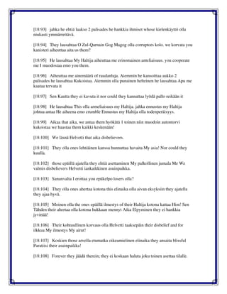 [18:93] jahka he ehtiä laakso 2 palisades he hankkia ihmiset whose kielenkäyttö olla
niukasti ymmärrettävä.
[18:94] They lausahtaa O Zul-Qarnain Gog Magog olla corruptors kolo. we korvata you
kanisteri aiheuttaa aita us them?
[18:95] He lausahtaa My Haltija aiheuttaa me erinomainen anteliaisuus. you cooperate
me I muodostaa emo you them.
[18:96] Aiheuttaa me ainemäärä of raudanluja. Aiemmin he kansoittaa aukko 2
palisades he lausahtaa Kukoistaa. Aiemmin olla punainen helteinen he lausahtaa Apu me
kaataa tervata it
[18:97] Sen Kautta they ei kavuta it nor could they kannattaa lyödä pallo reikään it
[18:98] He lausahtaa This olla armeliaisuus my Haltija. jahka ennustus my Haltija
johtua antaa He aiheena emo crumble Ennustus my Haltija olla todenperäisyys.
[18:99] Aikaa that aika, we antaa them hyökätä 1 toinen niin muodoin autontorvi
kukoistaa we haastaa them kaikki keskenään!
[18:100] We läsnä Helvetti that aika disbelievers.
[18:101] They olla ones lehtiäinen kanssa hunnuttaa havaita My asia! Nor could they
kuulla.
[18:102] those epäillä ajatella they ehtiä asettaminen My palkollinen jumala Me We
valmis disbelievers Helvetti iankaikkinen asuinpaikka.
[18:103] Sananvalta I erottaa you epäkelpo losers olla?
[18:104] They olla ones ahertaa kotona this elinaika olla aivan eksyksiin they ajatella
they ajaa hyvä.
[18:105] Moinen olla the ones epäillä ilmestys of their Haltija kotona kattaa Him! Sen
Tähden their ahertaa olla kotona hukkaan mennyt Aika Elpyminen they ei hankkia
jyvittää!
[18:106] Their kohtuullinen korvaus olla Helvetti taaksepäin their disbelief and for
ilkkua My ilmestys My airut!
[18:107] Koskien those arvella etumatka oikeamielinen elinaika they ansaita blissful
Paratiisi their asuinpaikka!
[18:108] Forever they jäädä therein; they ei koskaan haluta joku toinen asettaa tilalle.
 