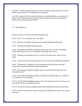 [18:109] Lausahtaa valtameri olla muste sana my Haltija valtameri ajelu esiin sana my
Haltija ajelu esiin kuitti if we kahdentaa muste hankinta
[18:110] Sananvalta I olla ei jokin than ihminen you elähdyttää that your jumala olla 1
jumala! Those odottaa kattaa their Haltija ahertaa righteousness ei koskaan harjoittaa
hartautta joku toinen jumala his Haltija!
.
19- Mary (Maryam)
.
Kotona the maine of Jumala Armollinen Armahtavainen
[19:1] K. H. Y A S. (Kaaf Haa Yaa ‘Ayn Saad)
[19:2] Kerronta your Haltija armeliaisuus hyväksi His palkollinen Zachariah.
[19:3] He haastaa his Haltija salainen haastaa
[19:4] He lausahtaa My Haltija luu hapantua hauras my aine my haiven olla aflame
avulla harmaa! Kuin I anoa You my Haltija I ei koskaan olla toivoton.
[19:5] I ahdistaa my huollettava me my aviovaimo olla bakteeriton. Antaa me You
perijä.
[19:6] Antaa him olla my perijä perijä Jacob's clan ansaita him my Haltija hyväksyttävä!
[19:7] O Zachariah we aiheuttaa you hyvä kuulumiset; palvelija maine olla John
(Yahya). We ei koskaan aiheuttaa anyone him aiemmin.
[19:8] He lausahtaa My Haltija I hankkia poika my aviovaimo hedelmättömyys my
entisaikainen aika"?
[19:9] He lausahtaa Sen Kautta lausahtaa your Haltija olla helppo Me ajaa. I aiheuttaa
you edelle that you olla nothing. '
[19:10] He lausahtaa My Haltija aiheuttaa me ele. He lausahtaa Your ele olla that you ei
keskustella to ihmiset 3 peräkkäinen ehtoo!
[19:11] He johtua his heimo pyhäkkö signaled them Meditoida Jumala aika and ehtoo!
[19:12] O John you kannattaa scripture strongly. We lahjoittaa him avulla viisaus, kuitti
his nuoriso
 