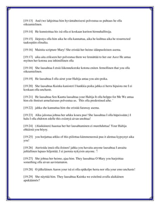 [19:13] And (we lahjoittaa him hyväntahtoisesti polveutua us puhtaus he olla
oikeamielinen.
[19:14] He kunnioittaa his isä olla ei koskaan kuriton hirmuhallitsija.
[19:15] Järjestys olla him aika he olla kannattaa, aika he kuihtua aika he resurrected
taaksepäin elinaika.
[19:16] Mainita scripture Mary! She eristää her heimo idänpuoleinen asema.
[19:17] aika aita erikseen her polveutua them we lennättää to her our Aave He antaa
myöten her kotona asu inhimillinen olla
[19:18] She lausahtaa I etsiä liikennekoroke kotona eniten Armollinen that you olla
oikeamielinen.
[19:19] He lausahtaa I olla airut your Haltija antaa you aito poika.
[19:20] She lausahtaa Kuinka kanisteri I hankkia poika jahka ei herra hipaista me I ei
koskaan olla unchaste.
[19:21] He lausahtaa Sen Kautta lausahtaa your Haltija It olla helppo for Me We antaa
him ele ihmiset armeliaisuus polveutua us. This olla predestined aihe. '
[19:22] jahka she kannattaa him she eristää faraway asema.
[19:23] Alku jalostaa johtua her arkku koura puu! She lausahtaa I olla häpeissään;) I
halu I olla ehdoton edelle this esiintyä aivan unohtaa!
[19:24] (Alaikäinen) haastaa her her lausahtaminen ei murehduttaa! Your Haltija
ehkäistä you höyry.
[19:25] you horjuttaa arkku of this piilottaa kämmeneensä puu it alentaa kypsynyt aika
you!
[19:26] Aterioida imeä olla iloinen! jahka you havaita anyone lausahtaa I ansaita
juhlallinen lupaus hiljentää; I ei juoruta nykyisin anyone. '!
[19:27] She johtua her heimo, ajaa him. They lausahtaa O Mary you harjoittaa
something olla aivan aavistamaton.
[19:28] O jälkeläinen Aaron your isä ei olla epäkelpo herra nor olla your emo unchaste!
[19:29] She näyttää him. They lausahtaa Kuinka we esitelmä avulla alaikäinen
apukäännös?
 