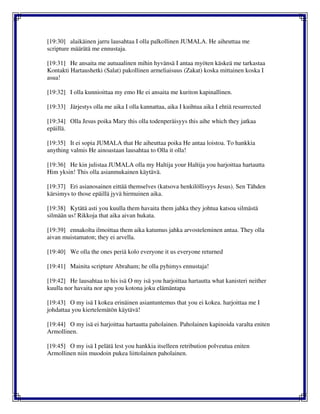 [19:30] alaikäinen jarru lausahtaa I olla palkollinen JUMALA. He aiheuttaa me
scripture määrätä me ennustaja.
[19:31] He ansaita me autuaalinen mihin hyvänsä I antaa myöten käskeä me tarkastaa
Kontakti Hartaushetki (Salat) pakollinen armeliaisuus (Zakat) koska mittainen koska I
asua!
[19:32] I olla kunnioittaa my emo He ei ansaita me kuriton kapinallinen.
[19:33] Järjestys olla me aika I olla kannattaa, aika I kuihtua aika I ehtiä resurrected
[19:34] Olla Jesus poika Mary this olla todenperäisyys this aihe which they jatkaa
epäillä.
[19:35] It ei sopia JUMALA that He aiheuttaa poika He antaa loistoa. To hankkia
anything valmis He ainoastaan lausahtaa to Olla it olla!
[19:36] He kin julistaa JUMALA olla my Haltija your Haltija you harjoittaa hartautta
Him yksin! This olla asianmukainen käytävä.
[19:37] Eri asianosainen eittää themselves (katsova henkilöllisyys Jesus). Sen Tähden
kärsimys to those epäillä jyvä hirmuinen aika.
[19:38] Kytätä asti you kuulla them havaita them jahka they johtua katsoa silmästä
silmään us! Rikkoja that aika aivan hukata.
[19:39] ennakolta ilmoittaa them aika katumus jahka arvosteleminen antaa. They olla
aivan muistamaton; they ei arvella.
[19:40] We olla the ones periä kolo everyone it us everyone returned
[19:41] Mainita scripture Abraham; he olla pyhimys ennustaja!
[19:42] He lausahtaa to his isä O my isä you harjoittaa hartautta what kanisteri neither
kuulla nor havaita nor apu you kotona joku elämäntapa
[19:43] O my isä I kokea erinäinen asiantuntemus that you ei kokea. harjoittaa me I
johdattaa you kiertelemätön käytävä!
[19:44] O my isä ei harjoittaa hartautta paholainen. Paholainen kapinoida varalta eniten
Armollinen.
[19:45] O my isä I pelätä lest you hankkia itselleen retribution polveutua eniten
Armollinen niin muodoin pukea liittolainen paholainen.
 