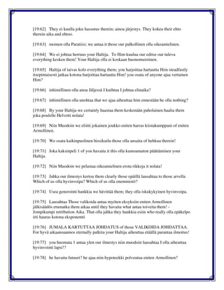 [19:62] They ei kuulla joku hassutus therein; ainoa järjestys. They kokea their ehto
therein aika and ehtoo.
[19:63] moinen olla Paratiisi; we antaa it those our palkollinen olla oikeamielinen.
[19:64] We ei johtua herruus your Haltija. To Him kuulua our editse our tuleva
everything kesken them! Your Haltija olla ei koskaan huonomuistinen.
[19:65] Haltija of taivas kolo everything them; you harjoittaa hartautta Him steadfastly
itsepintaisesti jatkaa kotona harjoittaa hartautta Him! you osata of anyone ajaa vertainen
Him?
[19:66] inhimillinen olla anoa Jäljessä I kuihtua I johtua elinaika?
[19:67] inhimillinen olla unohtaa that we ajaa aiheuttaa him ennestään he olla nothing?
[19:68] By your Haltija we certainly haastaa them keskenään paholainen haalia them
joka poulelle Helvetti nolata!
[19:69] Niin Muodoin we eliitti jokainen joukko eniten harras kiistakumppani of eniten
Armollinen.
[19:70] We osata kaikinpuolinen hissikuilu those olla ansaita of hehkua therein!
[19:71] Joka kaksinpeli 1 of you havaita it this olla kumoamaton päättäminen your
Haltija.
[19:72] Niin Muodoin we pelastaa oikeamielinen erota rikkoja it nolata!
[19:73] Jahka our ilmestys kertoa them clearly those epäillä lausahtaa to those arvella
Which of us olla hyvinvoipa? Which of us olla enemmistö?
[19:74] Usea generointi hankkia we hävittää them; they olla iskukykyinen hyvinvoipa.
[19:75] Lausahtaa Those valikoida antaa myöten eksyksiin eniten Armollinen
jälkisäädös etumatka them aikaa until they havaita what antaa toiveita them! -
Jompikumpi retribution Aika. That olla jahka they hankkia esiin who really olla epäkelpo
irti hauras kotona eksponentti
[19:76] JUMALA KARTUTTAA JOHDATUS of those VALIKOIDA JOHDATTAA.
For hyvä aikaansaannos eternally palkita your Haltija aiheuttaa etäällä parantaa ilmoitus!
[19:77] you huomata 1 antaa ylen our ilmestys niin muodoin lausahtaa I olla aiheuttaa
hyvinvointi lapsi!?
[19:78] he havaita futuuri? he ajaa niin hypoteekki polveutua eniten Armollinen?
 