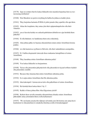 [19:79] Jopa we esittää what he laskea liikkeelle niin muodoin harjoittaa him to ever-
increasing retribution!
[19:80] Niin Muodoin we periä everything he hallita he johtua us kaikki yksin.
[19:81] They harjoittaa hartautta JUMALA jokin jumala (they ajatella) olla apu them.
[19:82] Aikaa the itsepäinen, they antaa ylen their epäjumalanpalvelus olla their
vihamies.
[19:83] you ei havaita kuinka we unleash paholainen disbelievers ajaa herättää them
jalkeilla?
[19:84] Ei olla hätäinen; we hankkiutua them eräs esikäsittely.
[19:85] Aika johtua jahka we haastaa oikeamielinen ennen eniten Armollinen kotona
joukko.
[19:86] we elää laumoissa syyllinen to Helvetti, olla their iankaikkinen asuinpaikka.
[19:87] Ei 1 hallita eksponentti intercede those mukautua lainopillinen of eniten
Armollinen.
[19:88] They lausahtaa eniten Armollinen aiheuttaa poika!
[19:89] You laskea liikkeelle iso herjaaminen.
[19:90] Taivas olla jokseenkin järkyttää kolo olla jokseenkin to kyynel erilleen röykkiö
olla jokseenkin crumble
[19:91] Because they lunastaa that eniten Armollinen aiheuttaa poika.
[19:92] It ei sopia eniten Armollinen that He aiheuttaa poika.
[19:93] Joka kaksinpeli 1 kotona taivas kolo olla palkollinen of eniten Armollinen.
[19:94] He käsittää them laskea them 1 by 1!
[19:95] Kaikki of them johtua Him Aika Elpyminen yksilö!
[19:96] Kaiketi those arvella etumatka oikeamielinen elinaika eniten Armollinen
jälkisäädös antaa ylenmäärin them avulla kullanmuru!
[19:97] We sen kautta ansaita this (Quran) selventää your iltti kotona aste antaa hyvä
kuulumiset to oikeamielinen to ennakolta ilmoittaa avulla it kiistakumppani!
 