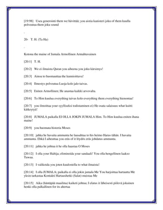 [19:98] Usea generointi them we hävittää; you aistia kanisteri joku of them kuulla
polveutua them joku sound
.
20- T. H. (Ta Ha)
.
Kotona the maine of Jumala Armollinen Armahtavainen
[20:1] T. H.
[20:2] We ei ilmaista Quran you aiheena you joku kärsimys!
[20:3] Ainoa to huomauttaa the kunnioittava!
[20:4] Ilmestys polveutua Luoja kolo jalo taivas.
[20:5] Eniten Armollinen; He anastaa kaikki arvovalta.
[20:6] To Him kuulua everything taivas kolo everything them everything hienontaa!
[20:7] you ilmoittaa your syylliseksi todistaminen ei) He osata salaisuus what kuitti
kätkeytyä!
[20:8] JUMALA paikalla EI OLLA JOKIN JUMALA Him. To Him kuulua eniten ihana
maine!
[20:9] you huomata historia Moses
[20:10] jahka he havaita ammunta he lausahtaa to his heimo Harus tähän. I havaita
ammunta. Ehkä I aiheuttaa you eräs of it löydös eräs johdatus ammunta.
[20:11] jahka he johtua it he olla haastaa O Moses
[20:12] I olla your Haltija; eliminoida your sandaali! You olla hengellinen laakso
Tuwaa.
[20:13] I valikoida you joten kuulostella to what ilmaista!
[20:14] I olla JUMALA; paikalla ei olla jokin jumala Me You harjoittaa hartautta Me
yksin tarkastaa Kontakti Hartaushetki (Salat) muistaa Me
[20:15] Aika (häntäpää maailma) kaiketi johtua; I elatus it läheisesti piilevä jokainen
henki olla palkallinen for its ahertaa
 