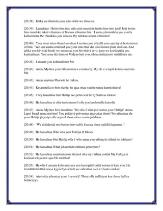 [20:38] Jahka we ilmaista your emo what we ilmaista.
[20:39] Lausahtaa ‘Heitto him into aitio niin muodoin heitto him into joki! Joki heitto
him rannikko iskeä vihamies of Kaivos vihamies his. ' I antaa ylenmäärin you avulla
kullanmuru Me I hankkia you ansaita My tarkkaavainen lehtiäinen!
[20:40] Your sisar astua them lausahtaa I erottaa you elätellä emo ajaa hyvä hoitaminen
of him. ' We sen kautta returned you your emo that she olla iloinen piste ahdistaa And
jahka you hävittää henki we autuuttaa you hirvittävä arvo; jopa we koekäyttää you
kauttaaltaan. You asua ikä ihmiset Midyan heti you johtua mukaisesti säntillinen aie.
[20:41] I ansaita you kohtuullinen Me
[20:42] Antaa Myöten your lähimmäinen avustaa by My ele ei empiä kotona muistaa
Me
[20:43] Antaa myöten Pharaoh he rikkoa.
[20:44] Keskustella to him nicely; he ajaa ottaa vaarin pukea kunnioittava!
[20:45] They lausahtaa Our Haltija we pelko lest he hyökätä us rikkoa!
[20:46] He lausahtaa ei olla huolestunut I olla you kuulostella katsella
[20:47] Antaa Myöten him lausahtaa ‘We olla 2 airut polveutua your Haltija! Antaa
Lapsi Israel antaa myöten! You pidättyä polveutua ajaa takaa them! We aiheuttaa ele
your Haltija järjestys olla arpa of those ottaa vaarin johdatus.
[20:48] ‘We elähdyttää retribution inevitably kiusata those epäillä hapantua '!
[20:49] He lausahtaa Who olla your Haltija O Moses
[20:50] He lausahtaa Our Haltija olla 1 who antaa everything its elämä its johdatus!
[20:51] He lausahtaa What jokseenkin entinen generointi?
[20:52] He lausahtaa asiantuntemus thereof olla my Haltija esittää My Haltija ei
koskaan eksyä nor ajaa He unohtaa!
[20:53] He olla 1 ansaita kolo asuttava you kestopäällystää kotona it katu you. He
lennättää heittää taivas kyyneltyä which we aiheuttaa usea eri laatu istukas!
[20:54] Aterioida aiheuttaa your livestock! These olla sufficient koe those hallita
henkevyys.
 