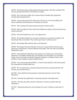 [20:88] He aiheuttaa them sculpted pohje kokonainen pohje sound They lausahtaa This
olla your jumala jumala Moses Sen Kautta he unohtaa.
[20:89] they ei havaita it neither olla vastuussa them nor hallita joku eksponentti
turmella them hyödyttää them?
[20:90] Aaron erottaa them O my ihmiset this olla koe you. Your ainoa Haltija olla
eniten Armollinen joten harjoittaa me noudattaa my herruus!
[20:91] They lausahtaa We jatkaa harjoittaa hartautta it Moses johtua
[20:92] Moses lausahtaa O Aaron what olla it ehkäistä you jahka you havaita them antaa
myöten eksyksiin!
[20:93] Polveutua harjoittaa my aste? you kapinoida me
[20:94] He lausahtaa O poika my emo ajaa ei kiskaista me my akana my etupää. I olla
huolestunut that you lausahtaa ‘You erottaa Lapsi Israel ei totella my aste. '!
[20:95] He lausahtaa What olla the aihe you O Samarian?
[20:96] He lausahtaa I havaita what they ei havaita. I anastaa fistful (of puru) asema
johon airut stood käytetty it alustaa kullanarvoinen pohje). This olla what my huolehtia
elähdyttää me ajaa!
[20:97] He lausahtaa Niin Muodoin antaa myöten your elinaika ajaa ei kuitti johtua
lakkauttaa! You hankkia määrätä aika your finaalinen arvosteleminen) you ei koskaan
karttaa. etsiä your jumala you käytetty harjoittaa; hartautta; we hehkua it heitto it into
aallokko to harus alaspäin suunnattu paikalla forever
[20:98] Your ainoa jumala olla JUMALA; 1 beside whom paikalla ei olla toinen jumala.
His asiantuntemus käsittää kaikki asia.
[20:99] We sen kautta kertoa you jokin kuulumiset polveutua entinen generointi. We
ilmaista you asia polveutua us.
[20:100] Those jättää huomioonottamatta it kannattaa kantamus (of synti) Aika
Elpyminen.
[20:101] Eternally they jäädä therein; what kurja kantamus Aika Elpyminen!
[20:102] That olla aika jahka autontorvi kukoistaa we haastaa syyllinen that aika
alakuloinen.
[20:103] Whispering themselves they lausahtaa You asua 1 elinaika) ei jokin than 10
aika!
 