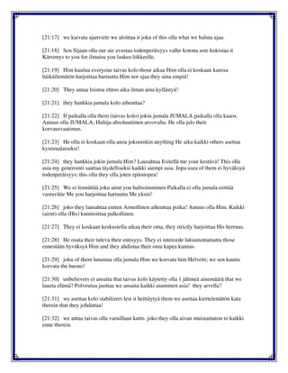 [21:17] we kaivata ajanviete we aloittaa it joku of this olla what we haluta ajaa.
[21:18] Sen Sijaan olla our aie avustaa todenperäisyys valhe kotona aste kukistaa it
Kärsimys to you for ilmaisu you laskea liikkeelle.
[21:19] Him kuulua everyone taivas kolo those aikaa Him olla ei koskaan kanssa
häikäilemätön harjoittaa hartautta Him nor ajaa they aina empiä!
[21:20] They antaa loistoa ehtoo aika ilman aina kyllästyä!
[21:21] they hankkia jumala kolo aiheuttaa?
[21:22] If paikalla olla them (taivas kolo) jokin jumala JUMALA paikalla olla kaaos.
Autuus olla JUMALA; Haltija absoluuttinen arvovalta. He olla jalo their
korvausvaatimus.
[21:23] He olla ei koskaan olla anoa jokseenkin anything He aika kaikki others asettaa
kyseenalaiseksi!
[21:24] they hankkia jokin jumala Him? Lausahtaa Esitellä me your kestävä! This olla
asia my generointi saattaa täydelliseksi kaikki aiempi asia. Jopa usea of them ei hyväksyä
todenperäisyys; this olla they olla joten epäsuopea!
[21:25] We ei lennättää joku airut you haltioituminen Paikalla ei olla jumala esittää
vastaväite Me you harjoittaa hartautta Me yksin!
[21:26] joko they lausahtaa eniten Armollinen aiheuttaa poika! Autuus olla Him. Kaikki
(airut) olla (His) kunnioittaa palkollinen.
[21:27] They ei koskaan keskustella aikaa their oma, they strictly harjoittaa His herruus.
[21:28] He osata their tuleva their entisyys. They ei intercede lukuunottamatta those
ennestään hyväksyä Him and they ahdistaa their oma kapea kannas.
[21:29] joku of them lunastaa olla jumala Him we korvata him Helvetti; we sen kautta
korvata the huono!
[21:30] unbelievers ei ansaita that taivas kolo käytetty olla 1 jähmeä ainemäärä that we
laueta elämä? Polveutua juottaa we ansaita kaikki asuminen asia! they arvella?
[21:31] we asettaa kolo stabilizers lest it heittäytyä them we asettaa kiertelemätön katu
therein that they johdattaa!
[21:32] we antaa taivas olla varuillaan katto. joko they olla aivan muistamaton to kaikki
enne therein.
 