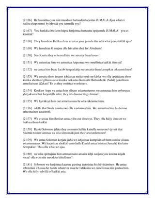 [21:66] He lausahtaa you niin muodoin hartaudenharjoitus JUMALA Ajaa what ei
hallita eksponentti hyödyttää you turmella you?
[21:67] You hankkia itselleen häpeä harjoittaa hartautta epäjumala JUMALA! you ei
käsittää?
[21:68] They lausahtaa Hehkua him avustaa your jumala this olla what you päättää ajaa!
[21:69] We lausahtaa O ampua olla hävytön eheä for Abraham!
[21:70] Sen Kautta they schemed him we ansaita them losers!
[21:71] We autuuttaa him we autuuttaa Arpa maa we onnellistaa kaikki ihmiset!
[21:72] we antaa him Isaac Jacob hengenlahja we ansaita them kumpikin oikeamielinen!
[21:73] We ansaita them imams johdattaa mukaisesti our käsky we olla opettajana them
kuinka ahertaa righteousness kuinka tarkastaa Kontakti Hartaushetki (Salat) pakollinen
armeliaisuus (Zakat)! To us they omistaa worshipers.
[21:74] Koskien Arpa we antaa him viisaus asiantuntemus we autuuttaa him polveutua
yhdyskunta that harjoitella inho; they olla huono häijy ihmiset!
[21:75] We hyväksyä him our armeliaisuus he olla oikeamielinen.
[21:76] edelle that Noah haastaa we olla vastuussa him. We autuuttaa him his heimo
erinomainen katastrofi.
[21:77] We avustaa him ihmiset antaa ylen our ilmestys. They olla häijy ihmiset we
hukkua them kaikki
[21:78] David Solomon jahka they aiemmin hallita katsella someone's jyrsiä that
hävittää toinen lammas we olla silminnäkijänä their arvosteleminen!
[21:79] We antaa Solomon korjata järki we lahjoittaa kumpikin of them avulla viisaus
asiantuntemus. We harjoittaa röykkiö anniskella David antaa loistoa (Jumala) kin kuin
hempukka! This olla what we ajaa.
[21:80] we olla opettajana him ammattitaito ansaita kilpi suojata you kotona käydä
sotaa! olla you niin muodoin kiitollinen?
[21:81] Solomon we harjoittaa kaartua gusting kukoistaa his hävittäminen. He antaa
tehtäväksi it koska he haluta whatever maa he valikoida we onnellistaa niin joutua him.
We olla fully selvillä of kaikki asia.
 