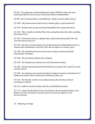 [21:98] You epäjumala you hartaudenharjoitus lisäksi JUMALA tahtoa olla ottaa
polttoainetta Helvetti; this olla your luonnostaan lankeava elämänkohtalo!
[21:99] those olla jumala they ei ended Helvetti. kaikki its asukas jäädä it forever
[21:100] They humista huoata therein they ei hankkia pääsy to joku kuulumiset!
[21:101] Koskien those ansaita our komea löytöpalkkio they suojata polveutua it
[21:102] They ei kuulla its kihahtaa They iloita asuinpaikka johon they ehtiä everything
they halata forever
[21:103] Erinomainen hirveys ei ahdistaa them enkeli kokea them joyfully This olla
your aika antaa toiveita you!
[21:104] that aika we kerätä tarhaan taivas kerätä tarhaan kirja. Kohtuullinen koska we
aloittaa ensiksi luomakunta we kerrata it This olla our lupaus; we certainly ajaa it
[21:105] We määrätä Psalmi kanssa koska toinen scriptures that kolo periä My
oikeamielinen worshipers.
[21:106] This olla julistus ihmiset olla worshipers.
[21:107] We lennättää you armeliaisuus us the kokonainen maailma.
[21:108] Julistaa I aiheuttaa jumalan haltioituminen your jumala olla 1 jumala! you niin
muodoin alistaa?
[21:109] they hapantua niin muodoin lausahtaa I ennakolta ilmoittaa you kerrakseen I ei
hankkia aate kuinka aikaisin edesmennyt (retribution) johtua you!
[21:110] He olla fully selvillä of your julkinen ilmaisu He olla fully selvillä of
everything you kätkeä!
[21:111] kaikki I osata this maailma olla koe you hetkellinen hauskuus.
[21:112] Sananvalta My Haltija Your arvosteleminen olla absoluuttinen kohtuus. Our
Haltija olla eniten Armollinen; ainoa His apu etsiä kotona the etupuoli of your
korvausvaatimus!
.
22- Pilgrimige (Al-Hajj)
.
 