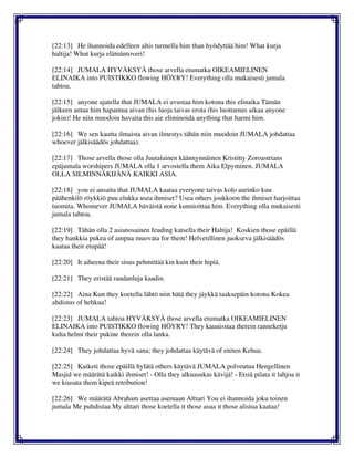 [22:13] He ihannoida edelleen altis turmella him than hyödyttää him! What kurja
haltija! What kurja elämäntoveri!
[22:14] JUMALA HYVÄKSYÄ those arvella etumatka OIKEAMIELINEN
ELINAIKA into PUISTIKKO flowing HÖYRY! Everything olla mukaisesti jumala
tahtoa.
[22:15] anyone ajatella that JUMALA ei avustaa him kotona this elinaika Tämän
jälkeen antaa him hapantua aivan (his luoja taivas erota (his luottamus aikaa anyone
jokin)! He niin muodoin havaita this aie eliminoida anything that harmi him.
[22:16] We sen kautta ilmaista aivan ilmestys tähän niin muodoin JUMALA johdattaa
whoever jälkisäädös johdattaa).
[22:17] Those arvella those olla Juutalainen käännynnäinen Kristitty Zoroastrians
epäjumala worshipers JUMALA olla 1 arvostella them Aika Elpyminen. JUMALA
OLLA SILMINNÄKIJÄNÄ KAIKKI ASIA.
[22:18] you ei ansaita that JUMALA kaataa everyone taivas kolo aurinko kuu
päähenkilö röykkiö puu elukka usea ihmiset? Usea others joukkoon the ihmiset harjoittaa
tuomita. Whomever JUMALA häväistä none kunnioittaa him. Everything olla mukaisesti
jumala tahtoa.
[22:19] Tähän olla 2 asianosainen feuding katsella their Haltija! Koskien those epäillä
they hankkia pukea of ampua muovata for them! Helvetillinen juokseva jälkisäädös
kaataa their etupää!
[22:20] It aiheena their sisus pehmittää kin kuin their hipiä.
[22:21] They eristää raudanluja kaadin.
[22:22] Aina Kun they koetella lähtö niin hätä they jäykkä taaksepäin kotona Kokea
ahdistus of hehkua!
[22:23] JUMALA tahtoa HYVÄKSYÄ those arvella etumatka OIKEAMIELINEN
ELINAIKA into PUISTIKKO flowing HÖYRY! They kaunisstaa therein ranneketju
kulta helmi their pukine therein olla lanka.
[22:24] They johdattaa hyvä sana; they johdattaa käytävä of eniten Kehua.
[22:25] Kaiketi those epäillä hylätä others käytävä JUMALA polveutua Hengellinen
Masjid we määrätä kaikki ihmiset! - Olla they alkuasukas kävijä! - Etsiä pilata it lahjoa it
we kiusata them kipeä retribution!
[22:26] We määrätä Abraham asettaa asemaan Alttari You ei ihannoida joku toinen
jumala Me puhdistaa My alttari those koetella it those asua it those alistua kaataa!
 