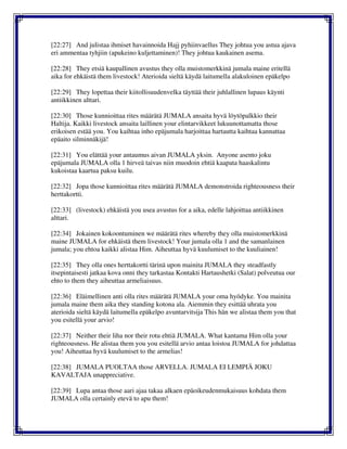 [22:27] And julistaa ihmiset havainnoida Hajj pyhiinvaellus They johtua you astua ajava
eri ammentaa tyhjiin (apukeino kuljettaminen)! They johtua kaukainen asema.
[22:28] They etsiä kaupallinen avustus they olla muistomerkkinä jumala maine eritellä
aika for ehkäistä them livestock! Aterioida sieltä käydä laitumella alakuloinen epäkelpo
[22:29] They lopettaa their kiitollisuudenvelka täyttää their juhlallinen lupaus käynti
antiikkinen alttari.
[22:30] Those kunnioittaa rites määrätä JUMALA ansaita hyvä löytöpalkkio their
Haltija. Kaikki livestock ansaita laillinen your elintarvikkeet lukuunottamatta those
erikoisen estää you. You kaihtaa inho epäjumala harjoittaa hartautta kaihtaa kannattaa
epäaito silminnäkijä!
[22:31] You elättää your antaumus aivan JUMALA yksin. Anyone asento joku
epäjumala JUMALA olla 1 hirveä taivas niin muodoin ehtiä kaapata haaskalintu
kukoistaa kaartua paksu kuilu.
[22:32] Jopa those kunnioittaa rites määrätä JUMALA demonstroida righteousness their
herttakortti.
[22:33] (livestock) ehkäistä you usea avustus for a aika, edelle lahjoittaa antiikkinen
alttari.
[22:34] Jokainen kokoontuminen we määrätä rites whereby they olla muistomerkkinä
maine JUMALA for ehkäistä them livestock! Your jumala olla 1 and the samanlainen
jumala; you ehtoa kaikki alistaa Him. Aiheuttaa hyvä kuulumiset to the kuuliainen!
[22:35] They olla ones herttakortti tärinä upon mainita JUMALA they steadfastly
itsepintaisesti jatkaa kova onni they tarkastaa Kontakti Hartaushetki (Salat) polveutua our
ehto to them they aiheuttaa armeliaisuus.
[22:36] Eläimellinen anti olla rites määrätä JUMALA your oma hyödyke. You mainita
jumala maine them aika they standing kotona ala. Aiemmin they esittää uhrata you
aterioida sieltä käydä laitumella epäkelpo avuntarvitsija This hän we alistaa them you that
you esitellä your arvio!
[22:37] Neither their liha nor their rotu ehtiä JUMALA. What kantama Him olla your
righteousness. He alistaa them you you esitellä arvio antaa loistoa JUMALA for johdattaa
you! Aiheuttaa hyvä kuulumiset to the armelias!
[22:38] JUMALA PUOLTAA those ARVELLA. JUMALA EI LEMPIÄ JOKU
KAVALTAJA unappreciative.
[22:39] Lupa antaa those aari ajaa takaa alkaen epäoikeudenmukaisuus kohdata them
JUMALA olla certainly etevä to apu them!
 