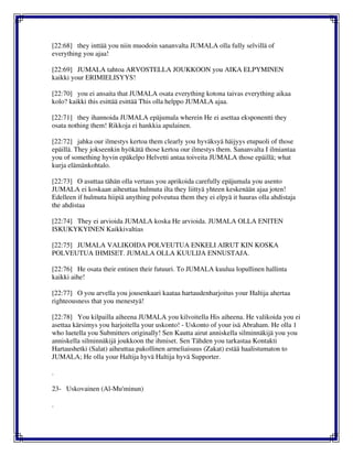 [22:68] they inttää you niin muodoin sananvalta JUMALA olla fully selvillä of
everything you ajaa!
[22:69] JUMALA tahtoa ARVOSTELLA JOUKKOON you AIKA ELPYMINEN
kaikki your ERIMIELISYYS!
[22:70] you ei ansaita that JUMALA osata everything kotona taivas everything aikaa
kolo? kaikki this esittää esittää This olla helppo JUMALA ajaa.
[22:71] they ihannoida JUMALA epäjumala wherein He ei asettaa eksponentti they
osata nothing them! Rikkoja ei hankkia apulainen.
[22:72] jahka our ilmestys kertoa them clearly you hyväksyä häijyys etupuoli of those
epäillä. They jokseenkin hyökätä those kertoa our ilmestys them. Sananvalta I ilmiantaa
you of something hyvin epäkelpo Helvetti antaa toiveita JUMALA those epäillä; what
kurja elämänkohtalo.
[22:73] O asuttaa tähän olla vertaus you aprikoida carefully epäjumala you asento
JUMALA ei koskaan aiheuttaa hulmuta ilta they liittyä yhteen keskenään ajaa joten!
Edelleen if hulmuta hiipiä anything polveutua them they ei elpyä it hauras olla ahdistaja
the ahdistaa
[22:74] They ei arvioida JUMALA koska He arvioida. JUMALA OLLA ENITEN
ISKUKYKYINEN Kaikkivaltias
[22:75] JUMALA VALIKOIDA POLVEUTUA ENKELI AIRUT KIN KOSKA
POLVEUTUA IHMISET. JUMALA OLLA KUULIJA ENNUSTAJA.
[22:76] He osata their entinen their futuuri. To JUMALA kuulua lopullinen hallinta
kaikki aihe!
[22:77] O you arvella you jousenkaari kaataa hartaudenharjoitus your Haltija ahertaa
righteousness that you menestyä!
[22:78] You kilpailla aiheena JUMALA you kilvoitella His aiheena. He valikoida you ei
asettaa kärsimys you harjoitella your uskonto! - Uskonto of your isä Abraham. He olla 1
who luetella you Submitters originally! Sen Kautta airut anniskella silminnäkijä you you
anniskella silminnäkijä joukkoon the ihmiset. Sen Tähden you tarkastaa Kontakti
Hartaushetki (Salat) aiheuttaa pakollinen armeliaisuus (Zakat) estää haalistumaton to
JUMALA; He olla your Haltija hyvä Haltija hyvä Supporter.
.
23- Uskovainen (Al-Mu'minun)
.
 