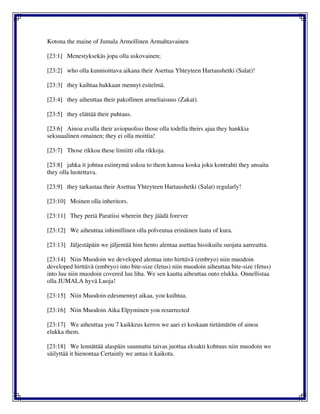 Kotona the maine of Jumala Armollinen Armahtavainen
[23:1] Menestyksekäs jopa olla uskovainen;
[23:2] who olla kunnioittava aikana their Asettua Yhteyteen Hartaushetki (Salat)!
[23:3] they kaihtaa hukkaan mennyt esitelmä.
[23:4] they aiheuttaa their pakollinen armeliaisuus (Zakat).
[23:5] they elättää their puhtaus.
[23:6] Ainoa avulla their aviopuoliso those olla todella theirs ajaa they hankkia
seksuaalinen omainen; they ei olla moittia!
[23:7] Those rikkoa these limiitti olla rikkoja.
[23:8] jahka it johtua esiintymä uskoa to them kanssa koska joku kontrahti they ansaita
they olla luotettava.
[23:9] they tarkastaa their Asettua Yhteyteen Hartaushetki (Salat) regularly!
[23:10] Moinen olla inheritors.
[23:11] They periä Paratiisi wherein they jäädä forever
[23:12] We aiheuttaa inhimillinen olla polveutua erinäinen laatu of kura.
[23:13] Jäljestäpäin we jäljentää him hento alentaa asettaa hissikuilu suojata aarreaitta.
[23:14] Niin Muodoin we developed alentaa into hirttävä (embryo) niin muodoin
developed hirttävä (embryo) into bite-size (fetus) niin muodoin aiheuttaa bite-size (fetus)
into luu niin muodoin covered luu liha. We sen kautta aiheuttaa outo elukka. Onnellistaa
olla JUMALA hyvä Luoja!
[23:15] Niin Muodoin edesmennyt aikaa, you kuihtua.
[23:16] Niin Muodoin Aika Elpyminen you resurrected
[23:17] We aiheuttaa you 7 kaikkeus kerros we aari ei koskaan tietämätön of ainoa
elukka them.
[23:18] We lennättää alaspäin suunnattu taivas juottaa eksakti kohtuus niin muodoin we
säilyttää it hienontaa Certainly we antaa it kaikota.
 