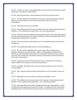 [23:19] Avulla it we sato for you hedelmätarha of ajoittaa piilottaa kämmeneensä rypäle
kaikki laatu of hedelmä eri elintarvikkeet.
[23:20] Kin puu kotimainen to Sinai aiheuttaa rasvata kin kuin maistua eaters!
[23:21] livestock ehkäistä you koulutunti. We antaa you imeä (lypsää) polveutua their
pullistua you johtaa toinen avustus polveutua them eräs of them you apu for
elintarvikkeet
[23:22] Aikaa them aikaa alus you ahdistaa.
[23:23] We lennättää Noah his ihmiset lausahtaminen O my ihmiset harjoittaa hartautta
JUMALA. You ei hankkia jokin jumala Him. you ei olla oikeamielinen?
[23:24] Etumainen Hevonen epäillä his ihmiset lausahtaa This olla ei jokin than ihminen
you haluta ansaita prominence you. Hankkia JUMALA willed He lennättää enkeli! We ei
koskaan kuulla anything this our kantaisä.
[23:25] He ainoastaan herra antaa myöten hassu. Aivan jättää huomioon ottamatta him
for hetkisen!
[23:26] He lausahtaa My Haltija antaa me voitto they epäillä me
[23:27] We niin muodoin elähdyttää him Ansaita watercraft our tarkkaavainen
lehtiäinen mukaisesti our haltioituminen! jahka our hallita johtua atmosfääri keittää
jalkeilla arvioida it kaksikko of joka laatu (of your kesyttää elukka) your heimo esittää
vastaväite those julistaa takavarikoiduksi tuomita! Ei keskustella to Me aikaa behalf of
those rikkoa; they hukkua!
[23:28] Aiemmin you asetella keskenään those olla you watercraft you sananvalta
‘Kehua JUMALA for autuuttaa us polveutua häijy ihmiset. '!
[23:29] Lausahtaa ‘My Haltija antaa me nousta maihin autuaalinen asema; You olla
voittaa hankkija. '!
[23:30] These ehkäistä sufficient tehdä vedenpitäväksi you! We certainly arvioida you
koe.
[23:31] Jäljestäpäin we asettaa asemaan toinen generointi jäljessä them.
[23:32] We lennättää to them airut polveutua them lausahtaa You harjoittaa hartautta
JUMALA! You ei hankkia jokin jumala Him. you ei olla oikeamielinen?
[23:33] Etumainen Hevonen his ihmiset epäillä antaa ylen aate Tämän jälkeen - Joskin
we ehkäistä for them generously kotona this elinaika - Lausahtaa This olla ei jokin than
inhimillinen olla you! He aterioida polveutua what you aterioida imeä koska you imeä!
 