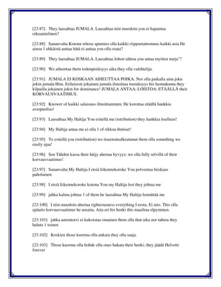 [23:87] They lausahtaa JUMALA. Lausahtaa niin muodoin you ei hapantua
oikeamielinen?
[23:88] Sananvalta Kotona whose apumies olla kaikki riippumattomuus kaikki asia He
ainoa 1 ehkäistä auttaa hätä ei auttaa you olla osata?
[23:89] They lausahtaa JUMALA. Lausahtaa Johon tahtoa you antaa myöten nurja"?
[23:90] We aiheuttaa them todenperäisyys aika they olla valehtelija.
[23:91] JUMALA EI KOSKAAN AIHEUTTAA POIKA. Nor olla paikalla aina joku
jokin jumala Him. Erilaisesti jokainen jumala ilmoittaa itsenäisyys his luomakunta they
kilpailla jokainen jokin for dominance! JUMALA ANTAA; LOISTOA; ETÄÄLLÄ their
KORVAUSVAATIMUS.
[23:92] Knower of kaikki salaisuus ilmoittaminen; He korottaa etäällä hankkia
aviopuoliso!
[23:93] Lausahtaa My Haltija You esitellä me (retribution) they hankkia itselleen!
[23:94] My Haltija antaa me ei olla 1 of rikkoa ihmiset!
[23:95] To esitellä you (retribution) we itseensäsulkeutunut them olla something we
easily ajaa!
[23:96] Sen Tähden kassa their häijy ahertaa hyvyys; we olla fully selvillä of their
korvausvaatimus!
[23:97] Sananvalta My Haltija I etsiä liikennekoroke You polveutua hiiskaus
paholainen.
[23:98] I etsiä liikennekoroke kotona You my Haltija lest they johtua me
[23:99] jahka kalma johtua 1 of them he lausahtaa My Haltija lennättää me
[23:100] I niin muodoin ahertaa righteousness everything I erota. Ei aito. This olla
epäaito korvausvaatimus he ansaita. Aita eri his henki this maailma elpyminen.
[23:101] jahka autontorvi ei kukoistaa omainen them olla that aika nor tahtoa they
haluta 1 toinen
[23:102] Koskien those kuorma olla ankara they olla saaja.
[23:103] Those kuorma olla hohde olla ones hukata their henki; they jäädä Helvetti
forever
 