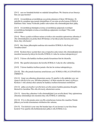 [24:1] sura we lennättää heittää we määrätä lainopillinen. We ilmaista aivan ilmestys
that you ajaa huomio!
[24:2] Avionrikkkoja avionrikkkoja you piiska jokainen of them 100 läimäys. Ei
aaltoilla by armahtaa ajaa jumala lainopillinen if you totta arvella kotona JUMALA
Edellinen Aika! Antaa Vuokralle joukko uskovainen olla silminnäkijänä their jäähy.
[24:3] Avionrikkkoja häntäpää avioitua avionrikkkoja epäjumala worshiper
avionrikkkoja häntäpää avioitua avionrikkkoja epäjumala worshiper! This estää
uskovainen.
[24:4] Those syyttää aviollinen nainen aviorikos niin muodoin epäonnistua aiheuttaa 4
olla silminnäkijänä you piiska them 80 läimäys ei hyväksyä joku lausuma polveutua
them; they olla huono!
[24:5] they katua jälkeenpäin uudistaa niin muodoin JUMALA olla Forgiver
Armahtavainen!
[24:6] Koskien those syyttää their oma aviopuoliso joku toinen olla silminnäkijänä niin
muodoin lausuma hyväksyä he kiroilla JUMALA 4 aika he erottaa todenperäisyys!
[24:7] 5 kirous olla hankkia itselleen jumala kiroaminen him he lekotella.
[24:8] She ajatella kokematon she kiroilla JUMALA 4 aika he olla valehtelija.
[24:9] 5 kirous hankkia itselleen jumala viha her he erottaa todenperäisyys.
[24:10] This olla jumala kaunistaa armeliaisuus you! JUMALA OLLA LUNASTAJA
JÄRKEVÄ.
[24:11] Jengi you aiheuttaa aikamoinen asema. Ei ajatella it olla epäkelpo you; sen
sijaan it olla hyvä for you. Sill'aikaa jokainen 1 of them ansaita his annos syyllisyys.
Koskien 1 who aloittaa eheä sattuma he hankkia itselleen hirmuinen retribution!
[24:12] jahka you kuulla it arvella herra arvella nainen hankkia parantaa thoughts
themselves lausahtaa This olla obviously aikamoinen asema.
[24:13] Ainoa they aiheuttaa 4 olla silminnäkijänä (you arvella them)! they epäonnistua
aiheuttaa silminnäkijä niin muodoin they olla JUMALA valehtelija.
[24:14] If it ei olla jumala armo you His armeliaisuus kotona this maailma Tämän
jälkeen you kestää erinomainen retribution this sattuma.
[24:15] You keksiä it your oma iltti haudan lepo of you kerrata it your kita ilman
kestävä! You ajatella olla herkkäuskoinen jahka it olla JUMALA iso.
 