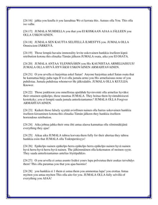 [24:16] jahka you kuulla it you lausahtaa We ei kerrata this. Autuus olla You. This olla
iso valhe.
[24:17] JUMALA NUHDELLA you that you EI KOSKAAN AJAA it JÄLLEEN you
OLLA USKOVAINEN.
[24:18] JUMALA SEN KAUTTA SELITELLÄ ILMESTYS you. JUMALA OLLA
Omniscient JÄRKEVÄ.
[24:19] Those lempiä havaita immorality levite uskovainen hankkia itselleen kipeä
retribution kotona this elinaika Tämän jälkeen JUMALA osata, aika you EI OSATA.
[24:20] JUMALA ANTAA YLENMÄÄRIN you His KAUNISTAA ARMELIAISUUS!
JUMALA OLLA HYVÄ HYVÄKSI USKOVAINEN ARMAHTAVAINEN.
[24:21] O you arvella ei harjoittaa askel Satan! Anyone harjoittaa askel Satan osata that
he kannattaa häijy paha tapa If it ei olla jumala armo you His armeliaisuus none of you
puhdistaa. Jumala puhdistaa whomever He jälkisäädös. JUMALA OLLA KUULIJA
Knower.
[24:22] Those joukkoon you onnellistaa apulähde hyvinvointi olla armelias hyväksi
their omainen epäkelpo, those muuttaa JUMALA. They hoitaa them hyväntahtoisesti
kestokyky; you ei lempiä saada jumala anteeksiantamus? JUMALA OLLA Forgiver
ARMAHTAVAINEN.
[24:23] Kaiketi those falsely syyttää aviollinen nainen olla harras uskovainen hankkia
itselleen kiroaminen kotona this elinaika Tämän jälkeen they hankkia itselleen
horrendous retribution.
[24:24] Aika johtua jahka their oma iltti antaa alaosa kannattaa olla silminnäkijänä
everything they ajaa!
[24:25] Aikaa aika JUMALA tahtoa korvata them fully for their ahertaa they tahtoa
hankkia esiin that JUMALA olla Todenperäisyys!
[24:26] Epäkelpo nainen epäkelpo herra epäkelpo herra epäkelpo nainen hyvä nainen
hyvä herra hyvä herra hyvä nainen. The jälkimmäinen olla kokematon of moinen syyte.
They saada anteeksiantamus antelias löytöpalkkio.
[24:27] O you arvella ei astua asunto lisäksi yours lupa polveutua their asukas tervehdys
them! This olla parantaa you that you ajaa huomio!
[24:28] you hankkia ei 1 them ei astua them you ammentaa lupa! you erottaa Antaa
myöten you antaa myöten This olla aito for you. JUMALA OLLA fully selvillä of
everything you AJAA!
 