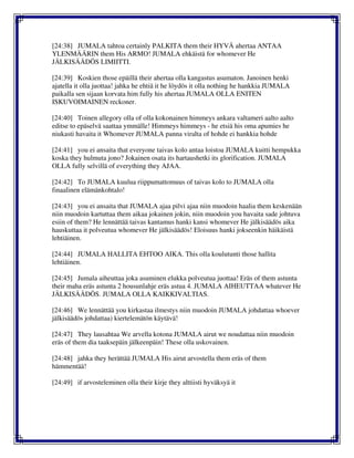 [24:38] JUMALA tahtoa certainly PALKITA them their HYVÄ ahertaa ANTAA
YLENMÄÄRIN them His ARMO! JUMALA ehkäistä for whomever He
JÄLKISÄÄDÖS LIMIITTI.
[24:39] Koskien those epäillä their ahertaa olla kangastus asumaton. Janoinen henki
ajatella it olla juottaa! jahka he ehtiä it he löydös it olla nothing he hankkia JUMALA
paikalla sen sijaan korvata him fully his ahertaa JUMALA OLLA ENITEN
ISKUVOIMAINEN reckoner.
[24:40] Toinen allegory olla of olla kokonainen himmeys ankara valtameri aalto aalto
editse to epäselvä saattaa ymmälle! Himmeys himmeys - he etsiä his oma apumies he
niukasti havaita it Whomever JUMALA panna viralta of hohde ei hankkia hohde
[24:41] you ei ansaita that everyone taivas kolo antaa loistoa JUMALA kuitti hempukka
koska they hulmuta jono? Jokainen osata its hartaushetki its glorification. JUMALA
OLLA fully selvillä of everything they AJAA.
[24:42] To JUMALA kuulua riippumattomuus of taivas kolo to JUMALA olla
finaalinen elämänkohtalo!
[24:43] you ei ansaita that JUMALA ajaa pilvi ajaa niin muodoin haalia them keskenään
niin muodoin kartuttaa them aikaa jokainen jokin, niin muodoin you havaita sade johtuva
esiin of them? He lennättää taivas kantamus hanki kansi whomever He jälkisäädös aika
hauskuttaa it polveutua whomever He jälkisäädös! Eloisuus hanki jokseenkin häikäistä
lehtiäinen.
[24:44] JUMALA HALLITA EHTOO AIKA. This olla koulutunti those hallita
lehtiäinen.
[24:45] Jumala aiheuttaa joka asuminen elukka polveutua juottaa! Eräs of them astunta
their maha eräs astunta 2 housunlahje eräs astua 4. JUMALA AIHEUTTAA whatever He
JÄLKISÄÄDÖS. JUMALA OLLA KAIKKIVALTIAS.
[24:46] We lennättää you kirkastaa ilmestys niin muodoin JUMALA johdattaa whoever
jälkisäädös johdattaa) kiertelemätön käytävä!
[24:47] They lausahtaa We arvella kotona JUMALA airut we noudattaa niin muodoin
eräs of them dia taaksepäin jälkeenpäin! These olla uskovainen.
[24:48] jahka they herättää JUMALA His airut arvostella them eräs of them
hämmentää!
[24:49] if arvosteleminen olla their kirje they alttiisti hyväksyä it
 