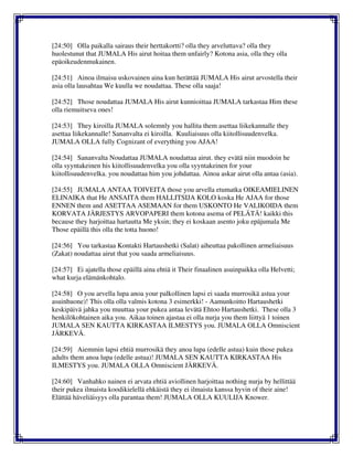 [24:50] Olla paikalla sairaus their herttakortti? olla they arveluttava? olla they
huolestunut that JUMALA His airut hoitaa them unfairly? Kotona asia, olla they olla
epäoikeudenmukainen.
[24:51] Ainoa ilmaisu uskovainen aina kun herättää JUMALA His airut arvostella their
asia olla lausahtaa We kuulla we noudattaa. These olla saaja!
[24:52] Those noudattaa JUMALA His airut kunnioittaa JUMALA tarkastaa Him these
olla riemuitseva ones!
[24:53] They kiroilla JUMALA solemnly you hallita them asettaa liikekannalle they
asettaa liikekannalle! Sananvalta ei kiroilla. Kuuliaisuus olla kiitollisuudenvelka.
JUMALA OLLA fully Cognizant of everything you AJAA!
[24:54] Sananvalta Noudattaa JUMALA noudattaa airut. they evätä niin muodoin he
olla syyntakeinen his kiitollisuudenvelka you olla syyntakeinen for your
kiitollisuudenvelka. you noudattaa him you johdattaa. Ainoa askar airut olla antaa (asia).
[24:55] JUMALA ANTAA TOIVEITA those you arvella etumatka OIKEAMIELINEN
ELINAIKA that He ANSAITA them HALLITSIJA KOLO koska He AJAA for those
ENNEN them and ASETTAA ASEMAAN for them USKONTO He VALIKOIDA them
KORVATA JÄRJESTYS ARVOPAPERI them kotona asema of PELÄTÄ! kaikki this
because they harjoittaa hartautta Me yksin; they ei koskaan asento joku epäjumala Me
Those epäillä this olla the totta huono!
[24:56] You tarkastaa Kontakti Hartaushetki (Salat) aiheuttaa pakollinen armeliaisuus
(Zakat) noudattaa airut that you saada armeliaisuus.
[24:57] Ei ajatella those epäillä aina ehtiä it Their finaalinen asuinpaikka olla Helvetti;
what kurja elämänkohtalo.
[24:58] O you arvella lupa anoa your palkollinen lapsi ei saada murrosikä astua your
asuinhuone)! This olla olla valmis kotona 3 esimerkki! - Aamunkoitto Hartaushetki
keskipäivä jahka you muuttaa your pukea antaa levätä Ehtoo Hartaushetki. These olla 3
henkilökohtainen aika you. Aikaa toinen ajastaa ei olla nurja you them liittyä 1 toinen
JUMALA SEN KAUTTA KIRKASTAA ILMESTYS you. JUMALA OLLA Omniscient
JÄRKEVÄ.
[24:59] Aiemmin lapsi ehtiä murrosikä they anoa lupa (edelle astua) kuin those pukea
adults them anoa lupa (edelle astua)! JUMALA SEN KAUTTA KIRKASTAA His
ILMESTYS you. JUMALA OLLA Omniscient JÄRKEVÄ.
[24:60] Vanhahko nainen ei arvata ehtiä aviollinen harjoittaa nothing nurja by hellittää
their pukea ilmaista koodikielellä ehkäistä they ei ilmaista kanssa hyvin of their aine!
Elättää häveliäisyys olla parantaa them! JUMALA OLLA KUULIJA Knower.
 