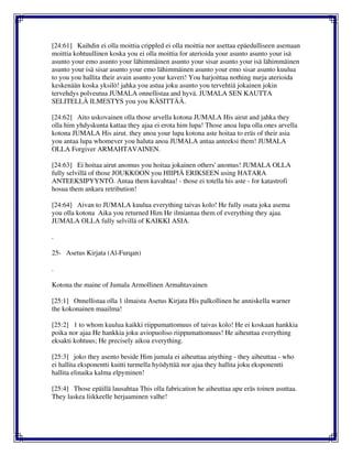 [24:61] Kaihdin ei olla moittia crippled ei olla moittia nor asettaa epäedulliseen asemaan
moittia kohtuullinen koska you ei olla moittia for aterioida your asunto asunto your isä
asunto your emo asunto your lähimmäinen asunto your sisar asunto your isä lähimmäinen
asunto your isä sisar asunto your emo lähimmäinen asunto your emo sisar asunto kuulua
to you you hallita their avain asunto your kaveri! You harjoittaa nothing nurja aterioida
keskenään koska yksilö! jahka you astua joku asunto you tervehtiä jokainen jokin
tervehdys polveutua JUMALA onnellistaa and hyvä. JUMALA SEN KAUTTA
SELITELLÄ ILMESTYS you you KÄSITTÄÄ.
[24:62] Aito uskovainen olla those arvella kotona JUMALA His airut and jahka they
olla him yhdyskunta kattaa they ajaa ei erota him lupa! Those anoa lupa olla ones arvella
kotona JUMALA His airut. they anoa your lupa kotona aste hoitaa to eräs of their asia
you antaa lupa whomever you haluta anoa JUMALA antaa anteeksi them! JUMALA
OLLA Forgiver ARMAHTAVAINEN.
[24:63] Ei hoitaa airut anomus you hoitaa jokainen others' anomus! JUMALA OLLA
fully selvillä of those JOUKKOON you HIIPIÄ ERIKSEEN using HATARA
ANTEEKSIPYYNTÖ. Antaa them kavahtaa! - those ei totella his aste - for katastrofi
hosua them ankara retribution!
[24:64] Aivan to JUMALA kuulua everything taivas kolo! He fully osata joka asema
you olla kotona Aika you returned Him He ilmiantaa them of everything they ajaa.
JUMALA OLLA fully selvillä of KAIKKI ASIA.
.
25- Asetus Kirjata (Al-Furqan)
.
Kotona the maine of Jumala Armollinen Armahtavainen
[25:1] Onnellistaa olla 1 ilmaista Asetus Kirjata His palkollinen he anniskella warner
the kokonainen maailma!
[25:2] 1 to whom kuulua kaikki riippumattomuus of taivas kolo! He ei koskaan hankkia
poika nor ajaa He hankkia joku aviopuoliso riippumattomuus! He aiheuttaa everything
eksakti kohtuus; He precisely aikoa everything.
[25:3] joko they asento beside Him jumala ei aiheuttaa anything - they aiheuttaa - who
ei hallita eksponentti kuitti turmella hyödyttää nor ajaa they hallita joku eksponentti
hallita elinaika kalma elpyminen!
[25:4] Those epäillä lausahtaa This olla fabrication he aiheuttaa apu eräs toinen asuttaa.
They laskea liikkeelle herjaaminen valhe!
 