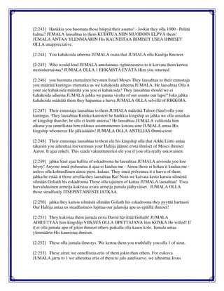 [2:243] Hankkia you huomata those häipyä their asunto! - Joskin they olla 1000 - Pelätä
kalma? JUMALA lausahtaa to them KUIHTUA NIIN MUODOIN ELPYÄ them!
JUMALA ANTAA YLENMÄÄRIN His KAUNISTAA IHMISET USEA IHMISET
OLLA unappreciative.
[2:244] You kahakoida aiheena JUMALA osata that JUMALA olla Kuulija Knower.
[2:245] Who would lend JUMALA antolainaus righteousness to it korvata them kertoa
moninkertaistaa? JUMALA OLLA 1 EHKÄISTÄ EVÄTÄ Him you returned
[2:246] you huomata etumainen hevonen Israel Moses They lausahtaa to their ennustaja
you määrätä kuningas etumatka us we kahakoida aiheena JUMALA. He lausahtaa Olla it
your aie kahakoida määrätä you you ei kahakoida? They lausahtaa should we ei
kahakoida aiheena JUMALA jahka we panna viralta of our asunto our lapsi? Joko jahka
kahakoida määrätä them they hapantua a harva JUMALA OLLA selvillä of RIKKOJA.
[2:247] Their ennustaja lausahtaa to them JUMALA määrätä Taloot (Saul) olla your
kuningas. They lausahtaa Kuinka kanisteri he hankkia kingship us jahka we olla ansiokas
of kingship than he; he olla ei kuitti antoisa? He lausahtaa JUMALA valikoida him
aikana you onnellistaa him rikkaus asiantuntemus kotona aine JUMALA antaa His
kingship whomever He jälkisäädös! JUMALA OLLA ANTELIAS Omniscient
[2:248] Their ennustaja lausahtaa to them ele his kingship olla that Arkki Liitto antaa
takaisin you aiheuttaa itsevarmuus your Haltija jäänne erota ihmiset of Moses ihmiset
Aaron. It ajaa enkeli. This saada vakuuttuneeksi ele you if you olla really uskovainen.
[2:249] jahka Saul ajaa hallita of eskadroona he lausahtaa JUMALA arvioida you koe
höyry! Anyone imeä polveutua it ajaa ei kuulua me - Ainoa those ei kokea it kuulua me -
unless olla kohtuullinen ainoa pieni. kulaus. They imeä polveutua it a harva of them.
jahka he estää it those arvella they lausahtaa Kas Noin we kaivata kesto katsoa silmästä
silmään Goliath his eskadroona Those olla tajuinen of kattaa JUMALA lausahtaa! Usea
harvalukuinen armeija kukistaa avara armeija jumala jäähyväiset. JUMALA OLLA
those steadfastly ITSEPINTAISESTI JATKAA.
[2:250] jahka they katsoa silmästä silmään Goliath his eskadroona they pyytää hartaasti
Our Haltija antaa us steadfastness lujittaa our jalansija apu us epäillä ihmiset!
[2:251] They kukistaa them jumala erota David hävittää Goliath! JUMALA
AIHEUTTAA him kingship VIISAUS OLLA OPETTAJANA him KOSKA He willed! If
it ei olla jumala apu of jokin ihmiset others paikalla olla kaaos kolo. Jumala antaa
ylenmäärin His kaunistaa ihmiset.
[2:252] These olla jumala ilmestys. We kertoa them you truthfully you olla 1 of airut.
[2:253] These airut; we onnellistaa eräs of them jokin than others. For esikuva
JUMALA jarru to 1 we aiheuttaa eräs of them to jalo aatelisarvo. we aiheuttaa Jesus
 