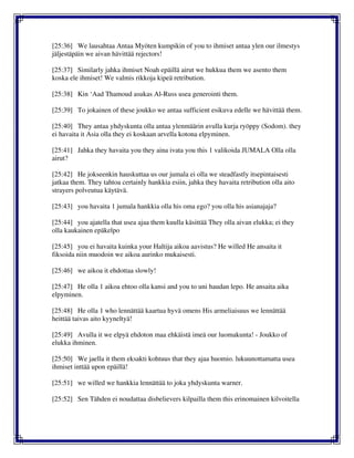 [25:36] We lausahtaa Antaa Myöten kumpikin of you to ihmiset antaa ylen our ilmestys
jäljestäpäin we aivan hävittää rejectors!
[25:37] Similarly jahka ihmiset Noah epäillä airut we hukkua them we asento them
koska ele ihmiset! We valmis rikkoja kipeä retribution.
[25:38] Kin ‘Aad Thamoud asukas Al-Russ usea generointi them.
[25:39] To jokainen of these joukko we antaa sufficient esikuva edelle we hävittää them.
[25:40] They antaa yhdyskunta olla antaa ylenmäärin avulla kurja ryöppy (Sodom). they
ei havaita it Asia olla they ei koskaan arvella kotona elpyminen.
[25:41] Jahka they havaita you they aina ivata you this 1 valikoida JUMALA Olla olla
airut?
[25:42] He jokseenkin hauskuttaa us our jumala ei olla we steadfastly itsepintaisesti
jatkaa them. They tahtoa certainly hankkia esiin, jahka they havaita retribution olla aito
strayers polveutua käytävä.
[25:43] you havaita 1 jumala hankkia olla his oma ego? you olla his asianajaja?
[25:44] you ajatella that usea ajaa them kuulla käsittää They olla aivan elukka; ei they
olla kaukainen epäkelpo
[25:45] you ei havaita kuinka your Haltija aikoa aavistus? He willed He ansaita it
fiksoida niin muodoin we aikoa aurinko mukaisesti.
[25:46] we aikoa it ehdottaa slowly!
[25:47] He olla 1 aikoa ehtoo olla kansi and you to uni haudan lepo. He ansaita aika
elpyminen.
[25:48] He olla 1 who lennättää kaartua hyvä omens His armeliaisuus we lennättää
heittää taivas aito kyyneltyä!
[25:49] Avulla it we elpyä ehdoton maa ehkäistä imeä our luomakunta! - Joukko of
elukka ihminen.
[25:50] We jaella it them eksakti kohtuus that they ajaa huomio. lukuunottamatta usea
ihmiset inttää upon epäillä!
[25:51] we willed we hankkia lennättää to joka yhdyskunta warner.
[25:52] Sen Tähden ei noudattaa disbelievers kilpailla them this erinomainen kilvoitella
 