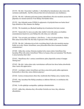 [25:53] He olla 1 fuusioida 2 aallokko; 1 olla hehkeä hyvänmakuinen aika toinen olla
suolainen undrinkable. And He erikseen them hirveä koskematon aita (haihdutus).
[25:54] He olla 1 aiheuttaa polveutua juottaa inhimillinen olla niin muodoin ansaita him
jäljentää avio mennä naimisiin Your Haltija olla Kaikkivaltias.
[25:55] they hiljentää asento JUMALA epäjumala ei hyödyttää them nor haitta them!
Jopa disbeliever olla vihamies his Haltija.
[25:56] We lennättää you (Rashad) hankkija hyvä kuulumiset kin kuin warner.
[25:57] Sananvalta I ei anoa you joku raha. kaikki I etsiä olla auttaa you hankkia
asianmukainen käytävä to your Haltija this olla what you valikoida!
[25:58] You arvioida your holhous 1 olla Eloisa - 1 who ei koskaan kuihtua - Kehua
Him antaa loistoa Him! He olla fully Cognizant of His elukka synti.
[25:59] He olla 1 aiheuttaa taivas kolo everything them 6 aika niin muodoin anastaa
kaikki arvovalta. Eniten Armollinen; anoa jokseenkin Him those kummuta founded
asiantuntemus!
[25:60] Jahka they erottaa Alenema maahan lyöty ennen eniten Armollinen they
lausahtaa What olla eniten Armollinen? Ehtoa we kaataa what you kannattaa? Sen Kautta
it ainoa kartuttaa their inho!
[25:61] Onnellistaa olla 1 asettaa constellations pään yläpuolella asettaa it lamppu
shining kuu!
[25:62] He olla 1 aikoa ehtoo aika vuoroittainen sufficient koe those haluta absorboida
ottaa vaarin olla appreciative
[25:63] worshipers eniten Armollinen aari those astua kolo gently jahka oppimaton
keskustella to them they ainoa ehdoton järjestys!
[25:64] kotona eristäytyminen ehtoo they meditoida their Haltija syksy maahan lyöty.
[25:65] they lausahtaa Our Haltija armahtaa us ahdistus Helvetti; its retribution olla
horrendous!
[25:66] It olla epäkelpo asuinpaikka; epäkelpo elämänkohtalo.
[25:67] jahka they aiheuttaa they olla neither liioiteltu nor itara; they aiheuttaa
alkututkinto.
 