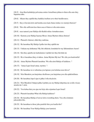 [26:5] Aina Kun karhukirje polveutua eniten Armollinen johtua to them olla outo they
hapantua inho.
[26:6] Alkaen they epäillä they hankkia itselleen arvo their heedlessness.
[26:7] they ei havaita kolo and kuinka usea laatu ihana istukas we enentyä thereon?
[26:8] This olla sufficient koe them usea of them ei olla uskovainen.
[26:9] usea taatusti your Haltija olla Kaikkivaltias Armahtavainen.
[26:10] Kumota your Haltija haastaa Moses Antaa Myöten rikkoa ihmiset!
[26:11] Pharaoh's ihmiset; ehkä they uudistaa.
[26:12] He lausahtaa My Haltija I pelko lest they epäillä me
[26:13] I hukata my hehkuttaa! My iltti ehkäistä; lennättää for my lähimmäinen Aaron!
[26:14] Kin they ajatella me karkulainen; I pelätä lest they hävittää me
[26:15] He ei lausahtaa (they ei tahtoa. Antaa Myöten My koe! We olla you kuulostella!
[26:16] Antaa Myöten Pharaoh lausahtaa ‘We olla airut Haltija of kaikkeus. '!
[26:17] ‘Antaa Lapsi Israel antaa. myöten. '!
[26:18] He lausahtaa we ei aiheuttaa you lapsuus you kuluttaa usea ikä us?
[26:19] Niin Muodoin you harjoittaa rikollisuus you harjoittaa you olla epäkiitollinen.
[26:20] He lausahtaa Jopa I ajaa it jahka I olla eksyksiin.
[26:21] Niin Muodoin I häipyä jahka I pelätä you my Haltija lahjoittaa me avulla viisaus
ansaita me 1 airut.
[26:22] You kehua that you ajaa me kirje aika orjuuttaa Lapsi Israel!
[26:23] Pharaoh lausahtaa What olla Haltija kaikkeus?
[26:24] He lausahtaa Haltija of taivas kolo everything them. You olla erinäinen
jokseenkin this.
[26:25] He lausahtaa to those joka poulelle him you kuulla this?
[26:26] He lausahtaa Your Haltija Haltija your kantaisä.
 