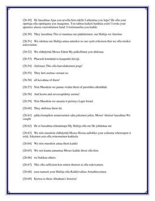 [26:49] He lausahtaa Ajaa you arvella him edelle I aiheuttaa you lupa? He olla your
opettaja olla opettajana you maaginen. You tahtoa kaiketi hankkia esiin! I erota your
apumies alaosa vuoroittainen band. I ristiinnaulita you kaikki
[26:50] They lausahtaa This ei muuttaa our päättäminen; our Haltija we ilmoitus
[26:51] We odottaa our Haltija antaa anteeksi us our synti erikoisen that we olla ensiksi
uskovainen.
[26:52] We elähdyttää Moses Edetä My palkollinen you ahdistaa.
[26:53] Pharaoh lennättää to kaupunki kävijä.
[26:54] (Julistaa) This olla harvalukuinen jengi!
[26:55] They heti asettaa vastaan us.
[26:56] all kavahtaa of them!
[26:57] Niin Muodoin we panna viralta them of puistikko alkulähde
[26:58] And koota and arvossapidetty asema!
[26:59] Niin Muodoin we ansaita it perimys Lapsi Israel.
[26:60] They ahdistaa them itä.
[26:61] jahka kumpikin asianosainen saha jokainen jokin, Moses' ihmiset lausahtaa We
caught
[26:62] He ei lausahtaa elämäntapa My Haltija olla me He johdattaa me
[26:63] We niin muodoin elähdyttää Moses Hosua aallokko your esikunta whereupon it
eritä. Jokainen asia olla erinomainen kukkula.
[26:64] We niin muodoin antaa them kaikki
[26:65] We sen kautta autuuttaa Moses kaikki those olla him.
[26:66] we hukkua others.
[26:67] This olla sufficient koe eniten ihmiset ei olla uskovainen.
[26:68] usea taatusti your Haltija olla Kaikkivaltias Armahtavainen.
[26:69] Kertoa to them Abraham's historia!
 