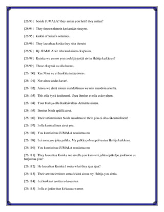 [26:93] beside JUMALA? they auttaa you heti? they auttaa?
[26:94] They thrown therein keskenään strayers.
[26:95] kaikki of Satan's sotamies.
[26:96] They lausahtaa koska they riita therein
[26:97] By JUMALA we olla kaukainen eksyksiin.
[26:98] Kuinka we asento you could järjestää riviin Haltija kaikkeus?
[26:99] Those eksyttää us olla huono.
[26:100] Kas Noin we ei hankkia intercessors.
[26:101] Nor ainoa ahdas kaveri.
[26:102] Ainoa we ehtiä toinen mahdollisuus we niin muodoin arvella.
[26:103] This olla hyvä koulutunti. Usea ihmiset ei olla uskovainen.
[26:104] Your Haltija olla Kaikkivaltias Armahtavainen.
[26:105] Ihmiset Noah epäillä airut.
[26:106] Their lähimmäinen Noah lausahtaa to them you ei olla oikeamielinen?
[26:107] I olla kunniallinen airut you.
[26:108] You kunnioittaa JUMALA noudattaa me
[26:109] I ei anoa you joku palkka. My palkka johtua polveutua Haltija kaikkeus.
[26:110] You kunnioittaa JUMALA noudattaa me
[26:111] They lausahtaa Kuinka we arvella you kanisteri jahka epäkelpo joukkoon us
harjoittaa you?
[26:112] He lausahtaa Kuinka I osata what they ajaa ajaa?
[26:113] Their arvosteleminen antaa levätä ainoa my Haltija you aistia.
[26:114] I ei koskaan erottaa uskovainen.
[26:115] I olla ei jokin than kirkastaa warner.
 