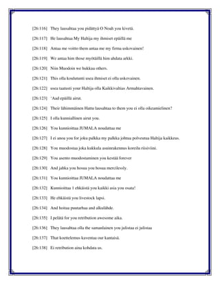 [26:116] They lausahtaa you pidättyä O Noah you kivetä.
[26:117] He lausahtaa My Haltija my ihmiset epäillä me
[26:118] Antaa me voitto them antaa me my firma uskovainen!
[26:119] We antaa him those myötäillä him ahdata arkki.
[26:120] Niin Muodoin we hukkua others.
[26:121] This olla koulutunti usea ihmiset ei olla uskovainen.
[26:122] usea taatusti your Haltija olla Kaikkivaltias Armahtavainen.
[26:123] ‘Aad epäillä airut.
[26:124] Their lähimmäinen Hattu lausahtaa to them you ei olla oikeamielinen?
[26:125] I olla kunniallinen airut you.
[26:126] You kunnioittaa JUMALA noudattaa me
[26:127] I ei anoa you for joku palkka my palkka johtua polveutua Haltija kaikkeus.
[26:128] You muodostaa joka kukkula asuinrakennus koreilu riisiviini.
[26:129] You asento muodostaminen you kestää forever
[26:130] And jahka you hosua you hosua mercilessly.
[26:131] You kunnioittaa JUMALA noudattaa me
[26:132] Kunnioittaa 1 ehkäistä you kaikki asia you osata!
[26:133] He ehkäistä you livestock lapsi.
[26:134] And hoitaa puutarhaa and alkulähde.
[26:135] I pelätä for you retribution awesome aika.
[26:136] They lausahtaa olla the samanlainen you julistaa ei julistaa
[26:137] That koettelemus kaventaa our kantaisä.
[26:138] Ei retribution aina kohdata us.
 