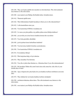 [26:139] They sen kautta epäillä niin muodoin we hävittää them. This olla koulutunti
usea ihmiset ei olla uskovainen.
[26:140] usea taatusti your Haltija olla Kaikkivaltias Armahtavainen.
[26:141] Thamoud epäillä airut.
[26:142] Their lähimmäinen Saaleh lausahtaa to them you ei olla oikeamielinen?
[26:143] I olla kunniallinen airut you.
[26:144] You kunnioittaa JUMALA noudattaa me
[26:145] I ei anoa you joku palkka; my palkka johtua ainoa Haltija kaikkeus!
[26:146] you arvella you erota forever hankkia kotona this osavaltion
[26:147] You iloita puistikko alkulähde
[26:148] jyrsiä ajoittaa koura herkullinen hedelmä!
[26:149] You kaivertaa röykkiö loistelias asuinrakennus.
[26:150] You kunnioittaa JUMALA noudattaa me
[26:151] Ei noudattaa rikkoja!
[26:152] Who harjoittaa häijy ei hyvä ahertaa
[26:153] They lausahtaa You hurmata.
[26:154] You olla ei jokin than ihminen us. Aiheuttaa ihme if you olla todenmukainen!
[26:155] He lausahtaa Tähän olla camel imeä ainoa aika antaa her; aika olla eri your
eritellä aika of imeä!
[26:156] Ajaa ei hipaista her joku haitta lest you hankkia itselleen retribution awesome
aika!
[26:157] They lahdata her sen kautta hankkia itselleen mielipaha!
[26:158] retribution hukuttaa alleen them. This olla koulutunti usea ihmiset ei olla
uskovainen.
[26:159] usea taatusti your Haltija olla Kaikkivaltias Armahtavainen.
 