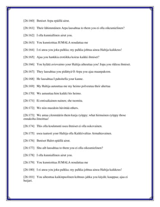 [26:160] Ihmiset Arpa epäillä airut.
[26:161] Their lähimmäinen Arpa lausahtaa to them you ei olla oikeamielinen?
[26:162] I olla kunniallinen airut you.
[26:163] You kunnioittaa JUMALA noudattaa me
[26:164] I ei anoa you joku palkka; my palkka johtua ainoa Haltija kaikkeus!
[26:165] Ajaa you hankkia erotiikka koiras kaikki ihmiset?
[26:166] You hylätä aviovaimo your Haltija aiheuttaa you! Jopa you rikkoa ihmiset.
[26:167] They lausahtaa you pidättyä O Arpa you ajaa maanpakoon.
[26:168] He lausahtaa I pahoitella your kanne.
[26:169] My Haltija autuuttaa me my heimo polveutua their ahertaa
[26:170] We autuuttaa him kaikki his heimo.
[26:171] Ei entisaikainen nainen; she tuomita.
[26:172] We niin muodoin hävittää others.
[26:173] We antaa ylenmäärin them kurja ryöppy; what hirmuinen ryöppy those
ennakolta ilmoittaa!
[26:174] This olla koulutunti usea ihmiset ei olla uskovainen.
[26:175] usea taatusti your Haltija olla Kaikkivaltias Armahtavainen.
[26:176] Ihmiset Halot epäillä airut.
[26:177] Shu aib lausahtaa to them you ei olla oikeamielinen?
[26:178] I olla kunniallinen airut you.
[26:179] You kunnioittaa JUMALA noudattaa me
[26:180] I ei anoa you joku palkka; my palkka johtua ainoa Haltija kaikkeus!
[26:181] You aiheuttaa kaikinpuolinen kohtuus jahka you käydä; kauppaa; ajaa ei
huijari.
 