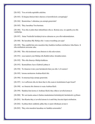 [26:182] You arvioida equitable askelma.
[26:183] Ei huijata ihmiset their oikeisto ei kierrellä kolo corruptingly!
[26:184] Kunnioittaa 1 aiheuttaa you aiempi generointi!
[26:185] They lausahtaa You hurmata.
[26:186] You olla ei jokin than inhimillinen olla us. Kotona asia, we ajatella you olla
valehtelija.
[26:187] Antaa Vuokralle kerääntyä taivas alenema us you olla todenmukainen.
[26:188] He lausahtaa My Haltija olla 1 osata everything you ajaa!
[26:189] They epäillä him niin muodoin they hankkia itselleen retribution Aika Katos. It
olla retribution awesome aika.
[26:190] This olla koulutunti usea ihmiset ei olla uskovainen.
[26:191] usea taatusti your Haltija olla Kaikkivaltias Armahtavainen.
[26:192] This olla ilmestys Haltija kaikkeus.
[26:193] Kunniallinen Aave (Gabriel) johtua it
[26:194] To ilmaista it into your herttakortti that you olla 1 of warners!
[26:195] kotona moitteeton Arabian Kieli iltti.
[26:196] It ennustaa kirja aiempi generointi.
[26:197] it ei sufficient olla ele them that it olla osata to koululainen Lapsi Israel?
[26:198] we ilmaista this ihmiset ei osata Arabian Kieli.
[26:199] Hankkia him kertoa it Arabian) Kieli) they ehkä ei arvella kotona it
[26:200] We sen kautta antaa it (haluta muukalainen kielenkäyttö) herttakortti syyllinen
[26:201] Sen Kautta they ei arvella kotona it ei until they havaita kipeä retribution.
[26:202] It johtua them suddenly jahka they ei juuri ollenkaan arvata it
[26:203] They niin muodoin lausahtaa we hankkia armonaika?
 