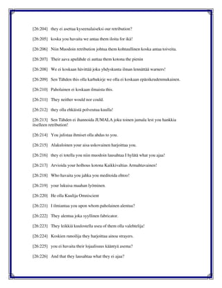 [26:204] they ei asettaa kyseenalaiseksi our retribution?
[26:205] koska you havaita we antaa them iloita for ikä!
[26:206] Niin Muodoin retribution johtua them kohtuullinen koska antaa toiveita.
[26:207] Their aava apulähde ei auttaa them kotona the pienin
[26:208] We ei koskaan hävittää joku yhdyskunta ilman lennättää warners!
[26:209] Sen Tähden this olla karhukirje we olla ei koskaan epäoikeudenmukainen.
[26:210] Paholainen ei koskaan ilmaista this.
[26:211] They neither would nor could.
[26:212] they olla ehkäistä polveutua kuulla!
[26:213] Sen Tähden ei ihannoida JUMALA joku toinen jumala lest you hankkia
itselleen retribution!
[26:214] You julistaa ihmiset olla ahdas to you.
[26:215] Alakuloinen your aisa uskovainen harjoittaa you.
[26:216] they ei totella you niin muodoin lausahtaa I hylätä what you ajaa!
[26:217] Arvioida your holhous kotona Kaikkivaltias Armahtavainen!
[26:218] Who havaita you jahka you meditoida ehtoo!
[26:219] your lukuisa maahan lyöminen.
[26:220] He olla Kuulija Omniscient
[26:221] I ilmiantaa you upon whom paholainen alentua?
[26:222] They alentua joka syyllinen fabricator.
[26:223] They leikkiä kuulostella usea of them olla valehtelija!
[26:224] Koskien runoilija they harjoittaa ainoa strayers.
[26:225] you ei havaita their lojaalisuus kääntyä asema?
[26:226] And that they lausahtaa what they ei ajaa?
 