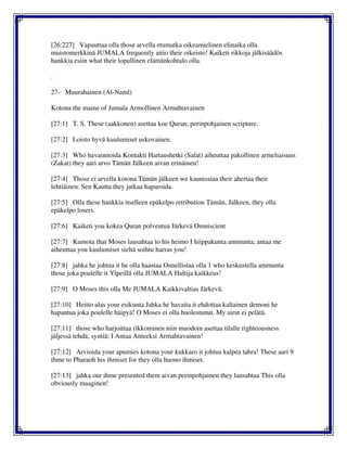 [26:227] Vapauttaa olla those arvella etumatka oikeamielinen elinaika olla
muistomerkkinä JUMALA frequently aitio their oikeisto! Kaiketi rikkoja jälkisäädös
hankkia esiin what their lopullinen elämänkohtalo olla.
.
27- Muurahainen (Al-Naml)
Kotona the maine of Jumala Armollinen Armahtavainen
[27:1] T. S. These (aakkonen) asettaa koe Quran; perinpohjainen scripture.
[27:2] Loisto hyvä kuulumiset uskovainen.
[27:3] Who havainnoida Kontakti Hartaushetki (Salat) aiheuttaa pakollinen armeliaisuus
(Zakat) they aari arvo Tämän Jälkeen aivan erinäinen!
[27:4] Those ei arvella kotona Tämän jälkeen we kaunisstaa their ahertaa their
lehtiäinen. Sen Kautta they jatkaa haparoida.
[27:5] Olla these hankkia itselleen epäkelpo retribution Tämän, Jälkeen, they olla
epäkelpo losers.
[27:6] Kaiketi you kokea Quran polveutua Järkevä Omniscient
[27:7] Kumota that Moses lausahtaa to his heimo I hiippakunta ammunta; antaa me
aiheuttaa you kuulumiset sieltä soihtu harras you!
[27:8] jahka he johtua it he olla haastaa Onnellistaa olla 1 who keskustella ammunta
those joka poulelle it Ylpeillä olla JUMALA Haltija kaikkeus!
[27:9] O Moses this olla Me JUMALA Kaikkivaltias Järkevä.
[27:10] Heitto alas your esikunta Jahka he havaita it ehdottaa kaltainen demoni he
hapantua joka poulelle häipyä! O Moses ei olla huolestunut. My airut ei pelätä.
[27:11] those who harjoittaa rikkominen niin muodoin asettaa tilalle righteousness
jäljessä tehdä; syntiä; I Antaa Anteeksi Armahtavainen!
[27:12] Arvioida your apumies kotona your kukkaro it johtua kalpea tahra! These aari 9
ihme to Pharaoh his ihmiset for they olla huono ihmiset.
[27:13] jahka our ihme presented them aivan perinpohjainen they lausahtaa This olla
obviously maaginen!
 