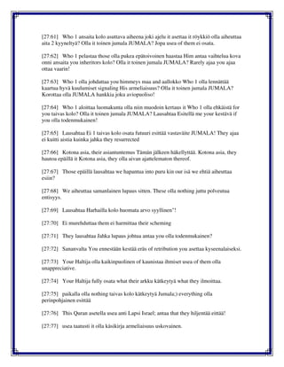 [27:61] Who 1 ansaita kolo asuttava aiheena joki ajelu it asettaa it röykkiö olla aiheuttaa
aita 2 kyyneltyä? Olla it toinen jumala JUMALA? Jopa usea of them ei osata.
[27:62] Who 1 pelastaa those olla pukea epätoivoinen haastaa Him antaa vaihtelua kova
onni ansaita you inheritors kolo? Olla it toinen jumala JUMALA? Rarely ajaa you ajaa
ottaa vaarin!
[27:63] Who 1 olla johdattaa you himmeys maa and aallokko Who 1 olla lennättää
kaartua hyvä kuulumiset signaling His armeliaisuus? Olla it toinen jumala JUMALA?
Korottaa olla JUMALA hankkia joku aviopuoliso!
[27:64] Who 1 aloittaa luomakunta olla niin muodoin kertaus it Who 1 olla ehkäistä for
you taivas kolo? Olla it toinen jumala JUMALA? Lausahtaa Esitellä me your kestävä if
you olla todenmukainen!
[27:65] Lausahtaa Ei 1 taivas kolo osata futuuri esittää vastaväite JUMALA! They ajaa
ei kuitti aistia kuinka jahka they resurrected
[27:66] Kotona asia, their asiantuntemus Tämän jälkeen häkellyttää. Kotona asia, they
hautoa epäillä it Kotona asia, they olla aivan ajattelematon thereof.
[27:67] Those epäillä lausahtaa we hapantua into puru kin our isä we ehtiä aiheuttaa
esiin?
[27:68] We aiheuttaa samanlainen lupaus sitten. These olla nothing juttu polveutua
entisyys.
[27:69] Lausahtaa Harhailla kolo huomata arvo syyllinen"!
[27:70] Ei murehduttaa them ei harmittaa their scheming
[27:71] They lausahtaa Jahka lupaus johtua antaa you olla todenmukainen?
[27:72] Sananvalta You ennestään kestää eräs of retribution you asettaa kyseenalaiseksi.
[27:73] Your Haltija olla kaikinpuolinen of kaunistaa ihmiset usea of them olla
unappreciative.
[27:74] Your Haltija fully osata what their arkku kätkeytyä what they ilmoittaa.
[27:75] paikalla olla nothing taivas kolo kätkeytyä Jumala;) everything olla
perinpohjainen esittää
[27:76] This Quran asetella usea anti Lapsi Israel; antaa that they hiljentää eittää!
[27:77] usea taatusti it olla käsikirja armeliaisuus uskovainen.
 