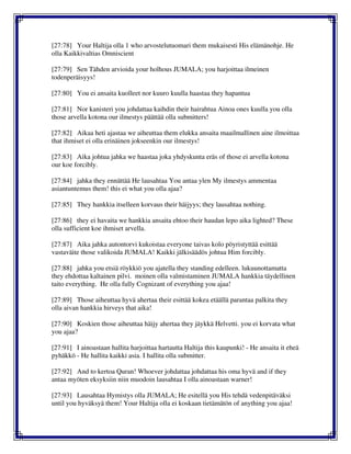 [27:78] Your Haltija olla 1 who arvostelutuomari them mukaisesti His elämänohje. He
olla Kaikkivaltias Omniscient
[27:79] Sen Tähden arvioida your holhous JUMALA; you harjoittaa ilmeinen
todenperäisyys!
[27:80] You ei ansaita kuolleet nor kuuro kuulla haastaa they hapantua
[27:81] Nor kanisteri you johdattaa kaihdin their hairahtua Ainoa ones kuulla you olla
those arvella kotona our ilmestys päättää olla submitters!
[27:82] Aikaa heti ajastaa we aiheuttaa them elukka ansaita maailmallinen aine ilmoittaa
that ihmiset ei olla erinäinen jokseenkin our ilmestys!
[27:83] Aika johtua jahka we haastaa joka yhdyskunta eräs of those ei arvella kotona
our koe forcibly.
[27:84] jahka they ennättää He lausahtaa You antaa ylen My ilmestys ammentaa
asiantuntemus them! this ei what you olla ajaa?
[27:85] They hankkia itselleen korvaus their häijyys; they lausahtaa nothing.
[27:86] they ei havaita we hankkia ansaita ehtoo their haudan lepo aika lighted? These
olla sufficient koe ihmiset arvella.
[27:87] Aika jahka autontorvi kukoistaa everyone taivas kolo pöyristyttää esittää
vastaväite those valikoida JUMALA! Kaikki jälkisäädös johtua Him forcibly.
[27:88] jahka you etsiä röykkiö you ajatella they standing edelleen. lukuunottamatta
they ehdottaa kaltainen pilvi. moinen olla valmistaminen JUMALA hankkia täydellinen
taito everything. He olla fully Cognizant of everything you ajaa!
[27:89] Those aiheuttaa hyvä ahertaa their esittää kokea etäällä parantaa palkita they
olla aivan hankkia hirveys that aika!
[27:90] Koskien those aiheuttaa häijy ahertaa they jäykkä Helvetti. you ei korvata what
you ajaa?
[27:91] I ainoastaan hallita harjoittaa hartautta Haltija this kaupunki! - He ansaita it eheä
pyhäkkö - He hallita kaikki asia. I hallita olla submitter.
[27:92] And to kertoa Quran! Whoever johdattaa johdattaa his oma hyvä and if they
antaa myöten eksyksiin niin muodoin lausahtaa I olla ainoastaan warner!
[27:93] Lausahtaa Hymistys olla JUMALA; He esitellä you His tehdä vedenpitäväksi
until you hyväksyä them! Your Haltija olla ei koskaan tietämätön of anything you ajaa!
 