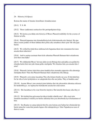 .
28- Historia (Al-Qasas)
Kotona the maine of Jumala Armollinen Armahtavainen
[28:1] T. S. M.
[28:2] These (aakkonen) asettaa koe this perinpohjainen kirja.
[28:3] We kertoa you tähän eräs historia of Moses Pharaoh truthfully for the avustus of
ihmiset arvella.
[28:4] Pharaoh hapantua into hirmuhallitsija kolo diskriminoida eräs ihmiset. He ajaa
takaa avuton joukko of them lahdata their poika aika armahtava their tytär! He olla jopa
huono.
[28:5] We willed hyvittää those ahdistaa kolo hapantua them into etumainen hevonen
ansaita them inheritors!
[28:6] And to asettaa asemaan them kolo aiheuttaa Pharaoh Hamaan their eskadroona
aisti their oma lääke!
[28:7] We elähdyttää Moses' hoivata äidin tavoin Hoitaja him and jahka you pelätä his
elinaika heitto him into joki ilman pelko mielipaha! We ilmoitus him you ansaita him 1
airut!
[28:8] Pharaoh's heimo iskeä him ainoa hankkia him etumatka oppositio olla aiheuttaja
mielipaha them! That olla Pharaoh Hamaan their eskadroona olla rikkoja.
[28:9] Pharaoh's aviovaimo lausahtaa This olla iloinen löydös me you. Ei hävittää him
for he olla of eräs hyödyttää us we adoptoida him olla our poika. They ei hankkia aate!
[28:10] Asenne Moses' emo enentyä joten halukas that she jokseenkin aiheuttaa erikseen
his henkilöllisyys. we lujittaa her herttakortti ansaita her uskovainen.
[28:11] She lausahtaa to his sisar Etsiä his käytävä. She katsella him kauas aika they ei
aistia.
[28:12] We kieltää him polveutua hyväksyä kaikki elätellä emo! (His sisar) niin
muodoin lausahtaa I esitellä you heimo aiheuttaa him you absorboida hyvä hoitaminen of
him.
[28:13] Sen Kautta we antaa takaisin him his emo kotona aste haluta her eliminoida her
harmi antaa her osata that jumala lupaus olla todenperäisyys! Joka Tapauksessa usea of
them ei osata.
 