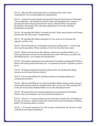 [28:14] jahka he ehtiä erääntyminen kesto we lahjoittaa him avulla viisaus
asiantuntemus! We sen kautta palkita the oikeamielinen.
[28:15] Aiemmin he astua kaupunki unexpectedly ilman hyväksyä ihmiset! He hankkia
2 herra kahakoida 1 olla (Heprea) his ihmiset toinen olla Egyptiläinen his vihamies. 1
polveutua his ihmiset haastaa aikaa him for apu his vihamies! Moses lävistää him
hävittää him! He lausahtaa This olla ahertaa paholainen; he olla aito vihollinen
perinpohjainen misleader.
[28:16] He lausahtaa My Haltija I wronged my henki. haluta antaa anteeksi me He antaa
anteeksi him! He olla Forgiver Armahtavainen.
[28:17] He lausahtaa My Haltija taaksepäin for Your armo me I ei koskaan olla
supporter syyllinen ones.
[28:18] Kotona the aamu he olla kaupunki huolestunut tarkkaavainen. 1 etsiä his apu
eilen anoa his apu jälleen. Moses lausahtaa to him You olla really haitta maker.
[28:19] Edelle he koettaa hosua their alhainen vihamies he lausahtaa O Moses you
haluta ajaa hävittää me koska you hävittää jokin herra eilen? Obviously you haluta olla
hirmuhallitsija kolo; you ei haluta olla oikeamielinen!
[28:20] Herra johtua running polveutua jokin band of kaupunki lausahtaminen O Moses
ihmiset olla esittää graafisesti hävittää you! You parantaa erota heti! I aiheuttaa you hyvä
neuvo.
[28:21] He häipyä kaupunki huolestunut tarkkaavainen. He lausahtaa My Haltija
autuuttaa me polveutua ahdistava ihmiset!
[28:22] Kuin he edetä Midyan he lausahtaa toukokuu my Haltija johdattaa me
asianmukainen käytävä!
[28:23] jahka he ehtiä Midyan's kyyneltyä he hankkia ahdinko ihmiset juottaa noticed 2
nainen kytätä aikaa the band. He lausahtaa What olla it you kaivata? They lausahtaa We
ei olla etevä to kyyneltyä ahdinko haihtua our isä olla entisaikainen herra!
[28:24] He juottaa them niin muodoin hapantua hiven lausahtaminen My Haltija
whatever ehto you lennättää to me I olla kotona hirveä hätä for it
[28:25] Aikaisin 1 of 2 nainen kääntyä puoleen him shyly lausahtaa My isä herättää you
korvata you juottaa us. Jahka he kattaa him erottaa him his juoni he lausahtaa ei Hankkia
pelätä! You autuuttaa ahdistava ihmiset.
[28:26] 1 of 2 nainen lausahtaa O my olla isä antaa vuokralle him! He olla hyvä 1 antaa
vuokralle he olla ankara kunniallinen.
 