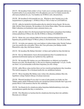 [28:27] He lausahtaa I halu esittää 1 of my 2 tytär you to avioitua taaksepäin ahertaa me
8 pyhiinvaellus if you ansaita them 10 it olla pakoton your asia! I ei haluta ansaita this
aihe kanssa hankala for you. You hankkia me JUMALA altis oikeamielinen.
[28:28] He lausahtaa It olla kontrahti me you. Whichever aika I täyttää you ei olla
nurjamielinen to jompikumpi 1. JUMALA OLLA TAE of what we LAUSAHTAA.
[28:29] jahka he täyttää his kiitollisuudenvelka he edetä his heimo Egypt). He havaita
ahde Aluslasi Sinai ammunta. He lausahtaa to his heimo Harus tähän. I havaita ammunta.
Ehkä I aiheuttaa you kuulumiset annos ammunta harras you.
[28:30] jahka he ehtiä it he olla haastaa kantti heti band laakso autuaalinen finni hehkua
erämaa paikallistaa O Moses this olla Me JUMALA; Haltija of KAIKKEUS.
[28:31] Heitto alas your esikunta Jahka he havaita it ehdottaa kaltainen demoni he
hapantua joka poulelle häipyä! O Moses johtua ei olla huolestunut. You olla aivan eheä.
[28:32] Arvioida your apumies into your kukkaro it johtua kalpea tahra! Kerätä Tarhaan
your aisa asetella alas your pelko! These olla 2 koe polveutua your Haltija esitellä
Pharaoh his selja; they olla huono ihmiset.
[28:33] He lausahtaa My Haltija I hävittää 1 of them and I pelätä lest they hävittää me
[28:34] Kin my lähimmäinen Aaron olla kaunopuheinen than I Lennättää him me
apulainen konfirmoida lujittaa me I pelätä lest they epäillä me
[28:35] He lausahtaa We lujittaa you your lähimmäinen we ehkäistä you kumpikin
ilmaista arvovalta. Sen Kautta they ei olla etevä to hipaista jompikumpi 1 of you. Avulla
our ihme 2 of you keskenään avulla those harjoittaa you olla voittaja.
[28:36] jahka Moses antaa myöten them our koe esteetön perinpohjainen they lausahtaa
This keksiä maaginen. We ei koskaan kuulla this our antiikkinen kantaisä.
[28:37] Moses lausahtaa My Haltija osata voittaa who aiheuttaa johdatus Him olla
lopullinen voittaja! Kaiketi rikkoja ei koskaan menestyä.
[28:38] Pharaoh lausahtaa O you selja I ei osata of joku jumala you lisäksi me Sen
Tähden ampua adobe O Hamaan kotona aste muodostaa kohota korkealle that I ajaa etsiä
jumala Moses I olla luotettava that he olla valehtelija.
[28:39] Sen Kautta he his eskadroona jatkaa harjoittaa häikäilemättömyys kolo joku
asianmukainen ajatella that they ei returned us.
[28:40] Niin Muodoin we kurittaa him his eskadroona throwing them into aallokko.
Huomata arvo rikkoja!
 