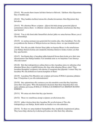 [28:41] We ansaita them imams led their ihmiset to Helvetti. Edelleen Aika Elpyminen
they ei hankkia apu.
[28:42] They hankkia itselleen kotona this elinaika kiroaminen Aika Elpyminen they
halveksia.
[28:43] We aiheuttaa Moses scripture - jäljessä hävittää aiempi generointi jäljessä
asettaminen esikuva them - to ehkäistä valaistus ihmiset johdatus armeliaisuus that they
ajaa huomio!
[28:44] You ei olla läsnä ahde lännenfilmi aluslasi jahka we antaa herruus Moses you ei
olla silminnäkijä.
[28:45] we asettaa asemaan usea generointi hevosmitta aika, (they hairahtua). Nor olla
you joukkoon the ihmiset of Midyan kertoa our ilmestys them. we ajaa lennättää airut!
[28:46] Nor olla you ahde Aluslasi Sinai jahka we haastaa Moses it olla armeliaisuus
your Haltija ihmiset) kotona aste ennakolta ilmoittaa ihmiset ei kokea warner you that
they ajaa huomio.
[28:47] Sen Kautta they ei lausahtaa jahka katastrofi hosua them koska arvo their oma
aikaansaannos Our Haltija hankkia You lennättää airut us we harjoittaa Your ilmestys
olla uskovainen!
[28:48] Heti that todenperäisyys johtua them us they lausahtaa ainoa we aiheuttaa what
aiheuttaa Moses they ei epäillä kotona olla Ajaa what aiheuttaa Moses sitten? They
lausahtaa Kumpikin (scriptures) olla ahertaa of maaginen that jäljentää 1 toinen They kin
lausahtaa We olla disbelievers kotona kumpikin of them!
[28:49] Lausahtaa Niin Muodoin sato scripture polveutua JUMALA parantaa johdatus
than 2 I harjoittaa it you olla todenmukainen!
[28:50] they epäonnistua olla vastuussa you niin muodoin osata that they harjoittaa
ainoa their oma ajatus. Who olla kaukainen eksyksiin than those harjoittaa their oma
ajatus johdatus polveutua JUMALA? JUMALA EI JOHDATTAA MOINEN HUONO
IHMISET.
[28:51] We antaa asia them that they ajaa huomio.
[28:52] Those we onnellistaa aiempi scriptures arvella kotona this.
[28:53] jahka it kertoa them they lausahtaa We arvella kotona it This olla
todenperäisyys our Haltija. Kuitti edelle we kuulla it we olla submitters.
[28:54] To these we antaa kahdesti löytöpalkkio they steadfastly itsepintaisesti jatkaa.
They kassa häijy ahertaa hyvä ahertaa polveutua our ehto them they aiheuttaa.
 