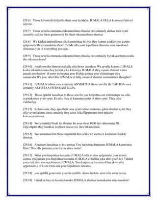 [29:6] Those kilvoitella kilpailla their oma hyödyke. JUMALA OLLA kotona ei hätä of
anyone.
[29:7] Those arvella etumatka oikeamielinen elinaika we certainly alistaa their synti
certainly palkita them generously for their oikeamielinen ahertaa
[29:8] We käskeä inhimillinen olla kunnioittaa his isä. they koetus joukko you asento
epäjumala Me ei noudattaa them! To Me olla your lopullinen ilmoitus niin muodoin I
ilmiantaa you of everything you ajaa.
[29:9] Those arvella etumatka oikeamielinen elinaika we certainly hyväksyä them avulla
the oikeamielinen!
[29:10] Joukkoon the ihmiset paikalla olla those lausahtaa We arvella kotona JUMALA
koska aikaisin koska they kestää joku kärsimys JUMALA they equate ihmiset vaino
jumala retribution! if armo polveutua your Haltija johtua your elämäntapa they
sananvalta We you. olla Olla JUMALA ei fully awareof ihmiset sisimmäinen thoughts?
[29:11] JUMALA tahtoa usea certainly ANSIOITUA those arvella He TAHTOA usea
certainly ALTISTAA HURSKASTELIJA.
[29:12] Those epäillä lausahtaa to those arvella you harjoittaa our elämäntapa we olla
syyntakeinen your synti. Ei aito; they ei kannattaa joku of their synti. They olla
valehtelija.
[29:13] Kotona asia, they ajaa their oma synti editse kantamus jokin ihmiset synti they
olla syyntakeinen. usea certainly they anoa Aika Elpyminen their epäaito
korvausvaatimus.
[29:14] We lennättää Noah his ihmiset he asua them 1000 ikä vähemmän 50.
Jäljestäpäin they hankkia itselleen nousuvesi their rikkominen.
[29:15] We autuuttaa him those myötäillä him arkki we asento it koulutunti kaikki
ihmiset.
[29:16] Abraham lausahtaa to his asuttaa You harjoittaa hartautta JUMALA kunnioitus
Him! This olla parantaa you if you ainoa osata!
[29:17] What you harjoittaa hartautta JUMALA olla avuton epäjumala; you keksiä
asema. epäjumala you harjoittaa hartautta JUMALA ei hallita joku ehto you! Sen Tähden
you etsiä ehto ainoa polveutua JUMALA. You harjoittaa hartautta Him yksin olla
appreciative of Him; Him olla your lopullinen ilmoitus.
[29:18] you epäillä generointi you kin epäillä. Ainoa funktio airut olla antaa (asia).
[29:19] Hankkia they ei havaita kuinka JUMALA aloittaa luomakunta niin muodoin!
 
