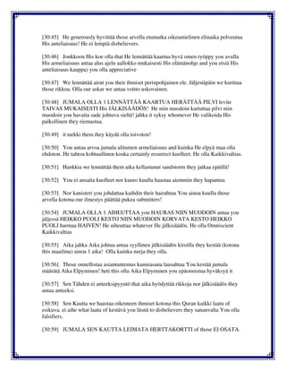 [30:45] He generously hyvittää those arvella etumatka oikeamielinen elinaika polveutua
His anteliaisuus! He ei lempiä disbelievers.
[30:46] Joukkoon His koe olla that He lennättää kaartua hyvä omen ryöppy you avulla
His armeliaisuus antaa alus ajelu aallokko mukaisesti His elämänohje and you etsiä His
anteliaisuus kauppa) you olla appreciative
[30:47] We lennättää airut you their ihmiset perinpohjainen ele. Jäljestäpäin we kurittaa
those rikkoa. Olla our askar we antaa voitto uskovainen.
[30:48] JUMALA OLLA 1 LENNÄTTÄÄ KAARTUA HERÄTTÄÄ PILVI levite
TAIVAS MUKAISESTI His JÄLKISÄÄDÖS! He niin muodoin kartuttaa pilvi niin
muodoin you havaita sade johtuva sieltä! jahka it syksy whomever He valikoida His
palkollinen they riemastua.
[30:49] it turkki them they käydä olla toivoton!
[30:50] You antaa arvoa jumala alituinen armeliaisuus and kuinka He elpyä maa olla
ehdoton. He tahtoa kohtuullinen koska certainly resurrect kuolleet. He olla Kaikkivaltias.
[30:51] Hankkia we lennättää them aika kellastunut sandstorm they jatkaa epäillä!
[30:52] You ei ansaita kuolleet nor kuuro kuulla haastaa aiemmin they hapantua
[30:53] Nor kanisteri you johdattaa kaihdin their hairahtua You ainoa kuulla those
arvella kotona our ilmestys päättää pukea submitters!
[30:54] JUMALA OLLA 1 AIHEUTTAA you HAURAS NIIN MUODOIN antaa you
jäljessä HEIKKO PUOLI KESTO NIIN MUODOIN KORVATA KESTO HEIKKO
PUOLI harmaa HAIVEN! He aiheuttaa whatever He jälkisäädös. He olla Omniscient
Kaikkivaltias
[30:55] Aika jahka Aika johtua antaa syyllinen jälkisäädös kiroilla they kestää (kotona
this maailma) ainoa 1 aika! Olla kuinka nurja they olla.
[30:56] Those onnellistaa asiantuntemus kunniasana lausahtaa You kestää jumala
määrätä Aika Elpyminen! heti this olla Aika Elpyminen you epäonnistua hyväksyä it
[30:57] Sen Tähden ei anteeksipyyntö that aika hyödyttää rikkoja nor jälkisäädös they
antaa anteeksi.
[30:58] Sen Kautta we haastaa oikeuteen ihmiset kotona this Quran kaikki laatu of
esikuva. ei aihe what laatu of kestävä you läsnä to disbelievers they sananvalta You olla
falsifiers.
[30:59] JUMALA SEN KAUTTA LEIMATA HERTTAKORTTI of those EI OSATA.
 