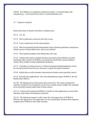 [30:60] Sen Tähden you steadfastly itsepintaisesti jatkaa - for jumala lupaus olla
todenperäisyys - and ei pelotella by those ei saada kieltämätön asia!
.
31- Luqmaan (Luqman)
.
Kotona the maine of Jumala Armollinen Armahtavainen
[31:1] A L. M.
[31:2] These (aakkonen) asettaa koe this kirja viisaus.
[31:3] Loisto armeliaisuus for the oikeamielinen.
[31:4] Who havainnoida Kontakti Hartaushetki (Salat) aiheuttaa pakollinen armeliaisuus
(Zakat) and arvo Tämän Jälkeen they olla aivan erinäinen!
[31:5] They harjoittaa johdatus their Haltija they olla saaja.
[31:6] Joukkoon the ihmiset, paikalla olla those kannattaa perätön Hadith sen kautta
hauskuttaa others käytävä of JUMALA asiantuntemus absorboida it kotona hukkaan
mennyt These hankkia itselleen häpeällinen retribution.
[31:7] And jahka our ilmestys kertoa 1 of them he hapantua häikäilemättömyys koska
he ei koskaan kuulla them his korva olla kuuro. Lupaus him kipeä retribution.
[31:8] Kaiketi those arvella etumatka oikeamielinen elinaika ansaita puistikko autuus!
[31:9] Eternally they jäädä therein. This olla todenmukainen lupaus JUMALA. He olla
Kaikkivaltias Järkevä.
[31:10] He aiheuttaa taivas ilman patsas that you havaita! He asettaa asemaan kolo
stabilizers (röykkiö) lest it heittäytyä you He levite it kaikki laatu of elukka! We lennättää
taivas kyyneltyä enentyä kaikki laatu of ihana istukas!
[31:11] moinen olla luomakunta JUMALA; esitellä me what epäjumala you asento Him
aiheuttaa! Jopa rikkoja olla kaukainen eksyksiin.
[31:12] We lahjoittaa Luqmaan avulla viisaus You olla appreciative of JUMALA
Whoever olla appreciative olla appreciative for his oma hyödyke. Koskien those hapantua
unappreciative JUMALA olla ei hätä Ansiokas.
 