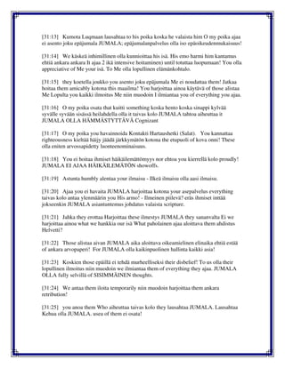 [31:13] Kumota Luqmaan lausahtaa to his poika koska he valaista him O my poika ajaa
ei asento joku epäjumala JUMALA; epäjumalanpalvelus olla iso epäoikeudenmukaisuus!
[31:14] We käskeä inhimillinen olla kunnioittaa his isä. His emo harmi him kantamus
ehtiä ankara ankara It ajaa 2 ikä intensive hoitaminen) until totuttaa luopumaan! You olla
appreciative of Me your isä. To Me olla lopullinen elämänkohtalo.
[31:15] they koetella joukko you asento joku epäjumala Me ei noudattaa them! Jatkaa
hoitaa them amicably kotona this maailma! You harjoittaa ainoa käytävä of those alistaa
Me Lopulta you kaikki ilmoitus Me niin muodoin I ilmiantaa you of everything you ajaa.
[31:16] O my poika osata that kuitti something koska hento koska sinappi kylvää
syvälle syvään sisässä heilahdella olla it taivas kolo JUMALA tahtoa aiheuttaa it
JUMALA OLLA HÄMMÄSTYTTÄVÄ Cognizant
[31:17] O my poika you havainnoida Kontakti Hartaushetki (Salat). You kannattaa
righteousness kieltää häijy jäädä järkkymätön kotona the etupuoli of kova onni! These
olla eniten arvossapidetty luonteenominaisuus.
[31:18] You ei hoitaa ihmiset häikäilemättömyys nor ehtoa you kierrellä kolo proudly!
JUMALA EI AJAA HÄIKÄILEMÄTÖN showoffs.
[31:19] Astunta humbly alentaa your ilmaisu - Ilkeä ilmaisu olla aasi ilmaisu.
[31:20] Ajaa you ei havaita JUMALA harjoittaa kotona your asepalvelus everything
taivas kolo antaa ylenmäärin you His armo! - Ilmeinen piilevä? eräs ihmiset inttää
jokseenkin JUMALA asiantuntemus johdatus valaista scripture.
[31:21] Jahka they erottaa Harjoittaa these ilmestys JUMALA they sananvalta Ei we
harjoittaa ainoa what we hankkia our isä What paholainen ajaa aloittava them ahdistus
Helvetti?
[31:22] Those alistaa aivan JUMALA aika aloittava oikeamielinen elinaika ehtiä estää
of ankara arvopaperi! For JUMALA olla kaikinpuolinen hallinta kaikki asia!
[31:23] Koskien those epäillä ei tehdä murheelliseksi their disbelief! To us olla their
lopullinen ilmoitus niin muodoin we ilmiantaa them of everything they ajaa. JUMALA
OLLA fully selvillä of SISIMMÄINEN thoughts.
[31:24] We antaa them iloita temporarily niin muodoin harjoittaa them ankara
retribution!
[31:25] you anoa them Who aiheuttaa taivas kolo they lausahtaa JUMALA. Lausahtaa
Kehua olla JUMALA. usea of them ei osata!
 