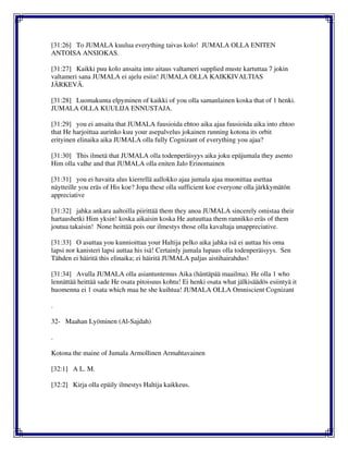 [31:26] To JUMALA kuulua everything taivas kolo! JUMALA OLLA ENITEN
ANTOISA ANSIOKAS.
[31:27] Kaikki puu kolo ansaita into aitaus valtameri supplied muste kartuttaa 7 jokin
valtameri sana JUMALA ei ajelu esiin! JUMALA OLLA KAIKKIVALTIAS
JÄRKEVÄ.
[31:28] Luomakunta elpyminen of kaikki of you olla samanlainen koska that of 1 henki.
JUMALA OLLA KUULIJA ENNUSTAJA.
[31:29] you ei ansaita that JUMALA fuusioida ehtoo aika ajaa fuusioida aika into ehtoo
that He harjoittaa aurinko kuu your asepalvelus jokainen running kotona its orbit
erityinen elinaika aika JUMALA olla fully Cognizant of everything you ajaa?
[31:30] This ilmetä that JUMALA olla todenperäisyys aika joku epäjumala they asento
Him olla valhe and that JUMALA olla eniten Jalo Erinomainen
[31:31] you ei havaita alus kierrellä aallokko ajaa jumala ajaa muonittaa asettaa
näytteille you eräs of His koe? Jopa these olla sufficient koe everyone olla järkkymätön
appreciative
[31:32] jahka ankara aaltoilla piirittää them they anoa JUMALA sincerely omistaa their
hartaushetki Him yksin! koska aikaisin koska He autuuttaa them rannikko eräs of them
joutua takaisin! None heittää pois our ilmestys those olla kavaltaja unappreciative.
[31:33] O asuttaa you kunnioittaa your Haltija pelko aika jahka isä ei auttaa his oma
lapsi nor kanisteri lapsi auttaa his isä! Certainly jumala lupaus olla todenperäisyys. Sen
Tähden ei häiritä this elinaika; ei häiritä JUMALA paljas aistihairahdus!
[31:34] Avulla JUMALA olla asiantuntemus Aika (häntäpää maailma). He olla 1 who
lennättää heittää sade He osata pitoisuus kohtu! Ei henki osata what jälkisäädös esiintyä it
huomenna ei 1 osata which maa he she kuihtua! JUMALA OLLA Omniscient Cognizant
.
32- Maahan Lyöminen (Al-Sajdah)
.
Kotona the maine of Jumala Armollinen Armahtavainen
[32:1] A L. M.
[32:2] Kirja olla epäily ilmestys Haltija kaikkeus.
 