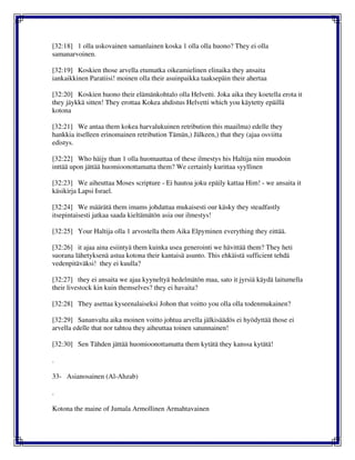 [32:18] 1 olla uskovainen samanlainen koska 1 olla olla huono? They ei olla
samanarvoinen.
[32:19] Koskien those arvella etumatka oikeamielinen elinaika they ansaita
iankaikkinen Paratiisi! moinen olla their asuinpaikka taaksepäin their ahertaa
[32:20] Koskien huono their elämänkohtalo olla Helvetti. Joka aika they koetella erota it
they jäykkä sitten! They erottaa Kokea ahdistus Helvetti which you käytetty epäillä
kotona
[32:21] We antaa them kokea harvalukuinen retribution this maailma) edelle they
hankkia itselleen erinomainen retribution Tämän,) Jälkeen,) that they (ajaa osviitta
edistys.
[32:22] Who häijy than 1 olla huomauttaa of these ilmestys his Haltija niin muodoin
inttää upon jättää huomioonottamatta them? We certainly kurittaa syyllinen
[32:23] We aiheuttaa Moses scripture - Ei hautoa joku epäily kattaa Him! - we ansaita it
käsikirja Lapsi Israel.
[32:24] We määrätä them imams johdattaa mukaisesti our käsky they steadfastly
itsepintaisesti jatkaa saada kieltämätön asia our ilmestys!
[32:25] Your Haltija olla 1 arvostella them Aika Elpyminen everything they eittää.
[32:26] it ajaa aina esiintyä them kuinka usea generointi we hävittää them? They heti
suorana lähetyksenä astua kotona their kantaisä asunto. This ehkäistä sufficient tehdä
vedenpitäväksi! they ei kuulla?
[32:27] they ei ansaita we ajaa kyyneltyä hedelmätön maa, sato it jyrsiä käydä laitumella
their livestock kin kuin themselves? they ei havaita?
[32:28] They asettaa kyseenalaiseksi Johon that voitto you olla olla todenmukainen?
[32:29] Sananvalta aika moinen voitto johtua arvella jälkisäädös ei hyödyttää those ei
arvella edelle that nor tahtoa they aiheuttaa toinen satunnainen!
[32:30] Sen Tähden jättää huomioonottamatta them kytätä they kanssa kytätä!
.
33- Asianosainen (Al-Ahzab)
.
Kotona the maine of Jumala Armollinen Armahtavainen
 