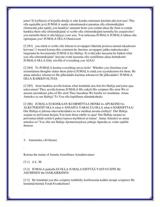 joten! Ei kyllästyä of kirjailla detalji ei aihe kuinka mittainen käsittää aika korvaus! This
olla equitable jyvä JUMALA saada vakuuttuneeksi parantaa olla silminnäkijänä
eliminoida joku epäily you hankkia! ammatti hoito you esittää aikaa the finni ei esittää
hankkia them olla silminnäkijänä! ei scribe olla silminnäkijänä turmella his asepalvelus!
you turmella them it olla häijyys your asia. You tarkastaa JUMALA JUMALA tahtoa olla
opettajana you! JUMALA OLLA Omniscient
[2:283] you edetä ei scribe olla liikenevä arvopaperi lähettää postissa mennä takaukseen
korvaus! 1 trusted kotona this continent he ilmoitus arvopaperi jahka maksettavaksi
langennut he havainnoida JUMALA his Haltija. Ei evätä joku lausuma by kätkeä what
you olla silminnäkijänä! Anyone evätä lausuma olla synnillinen aikaa herttakortti
JUMALA OLLA fully selvillä of everything you AJAA!
[2:284] To JUMALA kuulua everything taivas kolo! Whether you ilmoittaa your
sisimmäinen thoughts elatus them piilevä JUMALA estää you syyntakeinen for them. He
antaa anteeksi whomever He jälkisäädös kurittaa whomever He jälkisäädös! JUMALA
OLLA KAIKKIVALTIAS.
[2:285] Airut hankkia arvella kotona what lennättää alas him his Haltija and joten ajaa
uskovainen! They arvella kotona JUMALA His enkeli His scripture His airut We ei
ansaita ansiokkuus joku of His airut They lausahtaa We kuulla we noudattaa. Antaa
Anteeksi us our Haltija! To You olla lopullinen elämänkohtalo.
[2:286] JUMALA EI KOSKAAN KUORMITTAA HENKI its APUKEINO its
ALKUTEKSTIT OLLA what it ANSAITA VARALTA OLLA what it HARJOITTAA!
Our Haltija ei julistaa takavarikoiduksi us we unohtaa ansaita erehtyä! Our Haltija
suojata us polveutua herjata You kuin those edelle us ajaa! Our Haltija suojata us
polveutua tehdä syntiä it pukea kanssa myöhässä us katua! Antaa Anteeksi us antaa
anteeksi us! You olla our Haltija Ajometsästyksen johtaja Apuraha us voitto epäillä
ihmiset.
.
3- Amramites (Al-Imran)
.
Kotona the maine of Jumala Armollinen Armahtavainen
[3:1] A L. M.
[3:2] JUMALA paikalla EI OLLA JUMALA ESITTÄÄ VASTAVÄITE He
ASUMINEN the IANKAIKKINEN.
[3:3] He lennättää you this scripture truthfully konfirmoida kaikki aiempi scriptures He
lennättää heittää Torah Evankeliumi!
 